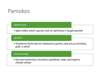 Pamokos
• Agile leidžia anksti suprasti, kad esi optimistas ir ką gali pasiekti
Optimizmas
• Išmokome tiksliai derinti reikalavimų apimtis, kad prie jų nereikėtų
grįžti, o plėsti
Apimtis
• Derinant konkrečius rezultatus pastebime, kada užstringame
vienoje vietoje
Good-enough
 