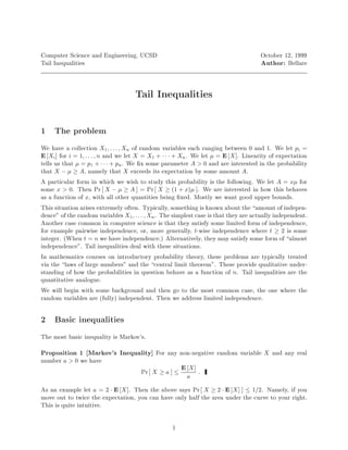 Computer Science and Engineering, UCSD                                                October 12, 1999
Tail Inequalities                                                                     Author: Bellare


                                     Tail Inequalities



1 The problem
We have a collection X1 ; : : : ; Xn of random variables each ranging between 0 and 1. We let pi =
E Xi for i = 1; : : : ; n and we let X = X1 +    + Xn. We let  = E X . Linearity of expectation
tells us that  = p1 +    + pn . We x some parameter A 0 and are interested in the probability
that X ,   A, namely that X exceeds its expectation by some amount A.
A particular form in which we wish to study this probability is the following. We let A = x for
some x 0. Then Pr X ,   A = Pr X  1 + x . We are interested in how this behaves
as a function of x, with all other quantities being xed. Mostly we want good upper bounds.
This situation arises extremely often. Typically, something is known about the amount of indepen-
dence of the random variables X1 ; : : : ; Xn . The simplest case is that they are actually independent.
Another case common in computer science is that they satisfy some limited form of independence,
for example pairwise independence, or, more generally, t-wise independence where t  2 is some
integer. When t = n we have independence. Alternatively, they may satisfy some form of almost
independence. Tail inequalities deal with these situations.
In mathematics courses on introductory probability theory, these problems are typically treated
via the laws of large numbers and the central limit theorem. These provide qualitative under-
standing of how the probabilities in question behave as a function of n. Tail inequalities are the
quantitative analogue.
We will begin with some background and then go to the most common case, the one where the
random variables are fully independent. Then we address limited independence.

2 Basic inequalities
The most basic inequality is Markov's.
Proposition 1 Markov's Inequality For any non-negative random variable X and any real
number a 0 we have
                             Pr X  a  E X :            a
As an example let a = 2  E X . Then the above says Pr X  2  E X  1=2. Namely, if you
move out to twice the expectation, you can have only half the area under the curve to your right.
This is quite intuitive.

                                                   1
 