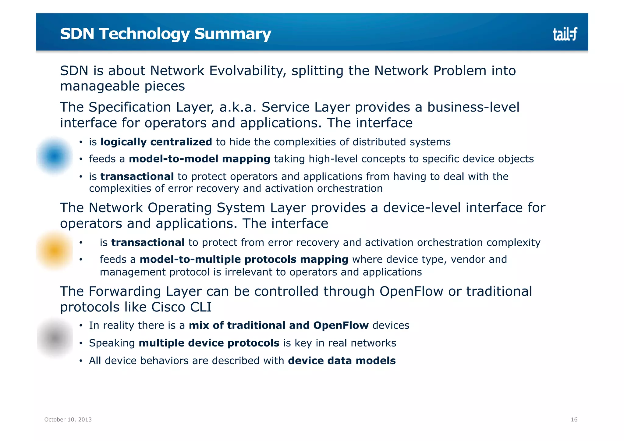 SDN Technology Summary
SDN is about Network Evolvability, splitting the Network Problem into
manageable pieces
The Specification Layer, a.k.a. Service Layer provides a business-level
interface for operators and applications. The interface
•  is logically centralized to hide the complexities of distributed systems
•  feeds a model-to-model mapping taking high-level concepts to specific device objects
•  is transactional to protect operators and applications from having to deal with the
complexities of error recovery and activation orchestration

The Network Operating System Layer provides a device-level interface for
operators and applications. The interface
• 

is transactional to protect from error recovery and activation orchestration complexity

• 

feeds a model-to-multiple protocols mapping where device type, vendor and
management protocol is irrelevant to operators and applications

The Forwarding Layer can be controlled through OpenFlow or traditional
protocols like Cisco CLI
•  In reality there is a mix of traditional and OpenFlow devices
•  Speaking multiple device protocols is key in real networks
•  All device behaviors are described with device data models

October 10, 2013

16

 