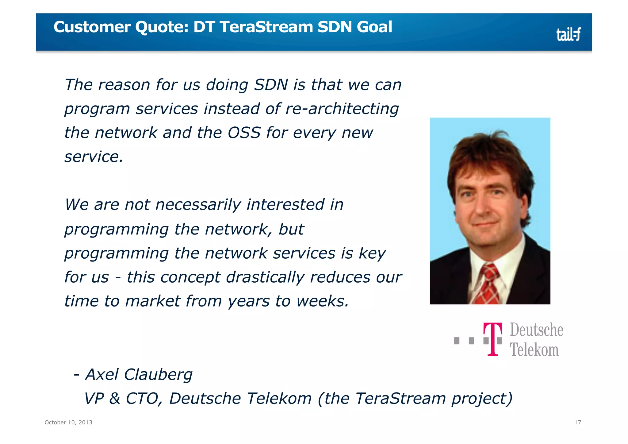 Customer Quote: DT TeraStream SDN Goal

The reason for us doing SDN is that we can
program services instead of re-architecting
the network and the OSS for every new
service.
We are not necessarily interested in
programming the network, but
programming the network services is key
for us - this concept drastically reduces our
time to market from years to weeks.

- Axel Clauberg
VP & CTO, Deutsche Telekom (the TeraStream project)
October 10, 2013

17

 