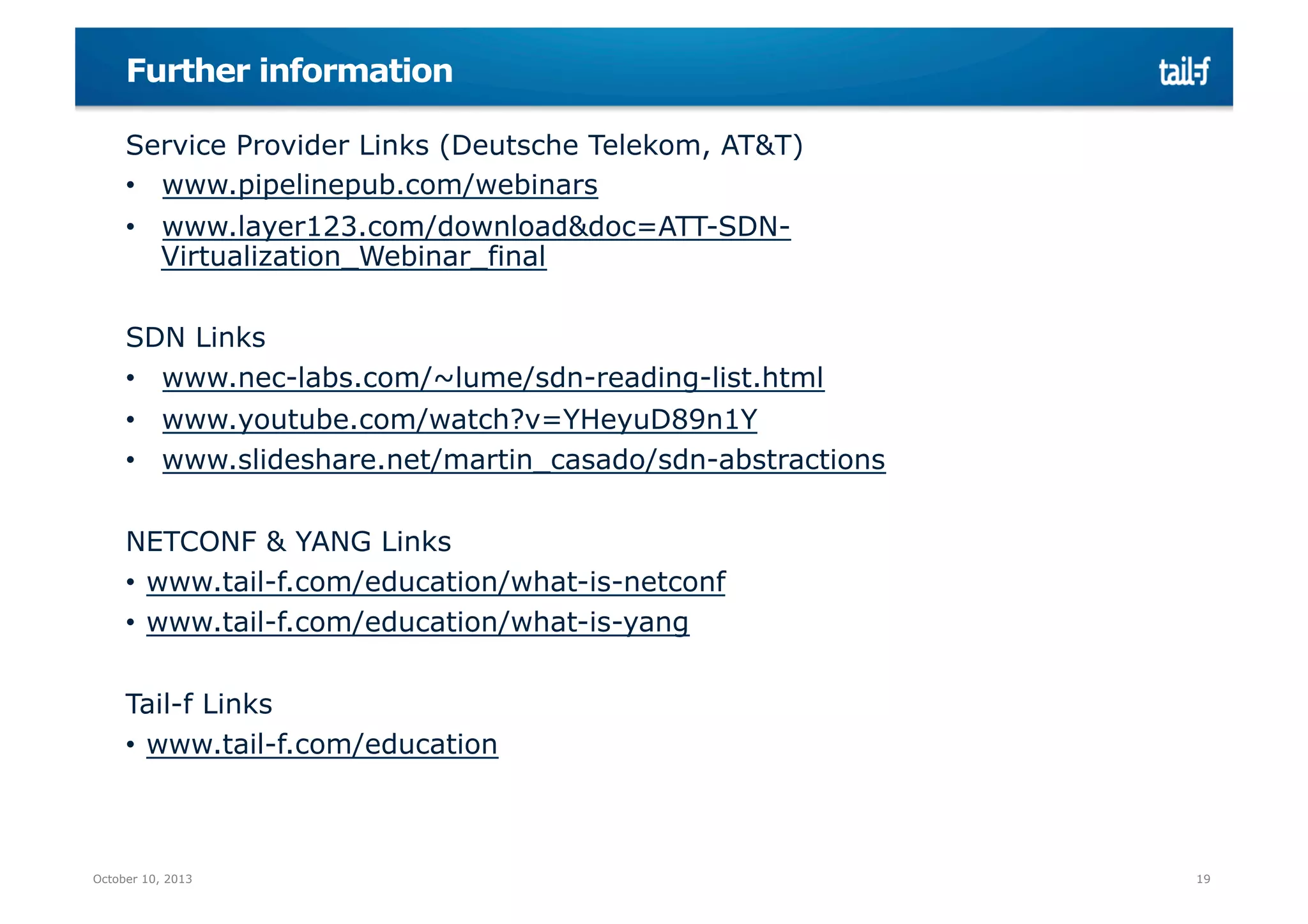 Further information
Service Provider Links (Deutsche Telekom, AT&T)
•  www.pipelinepub.com/webinars
•  www.layer123.com/download&doc=ATT-SDNVirtualization_Webinar_final
SDN Links
•  www.nec-labs.com/~lume/sdn-reading-list.html
•  www.youtube.com/watch?v=YHeyuD89n1Y
•  www.slideshare.net/martin_casado/sdn-abstractions
NETCONF & YANG Links
•  www.tail-f.com/education/what-is-netconf
•  www.tail-f.com/education/what-is-yang
Tail-f Links
•  www.tail-f.com/education

October 10, 2013

19

 