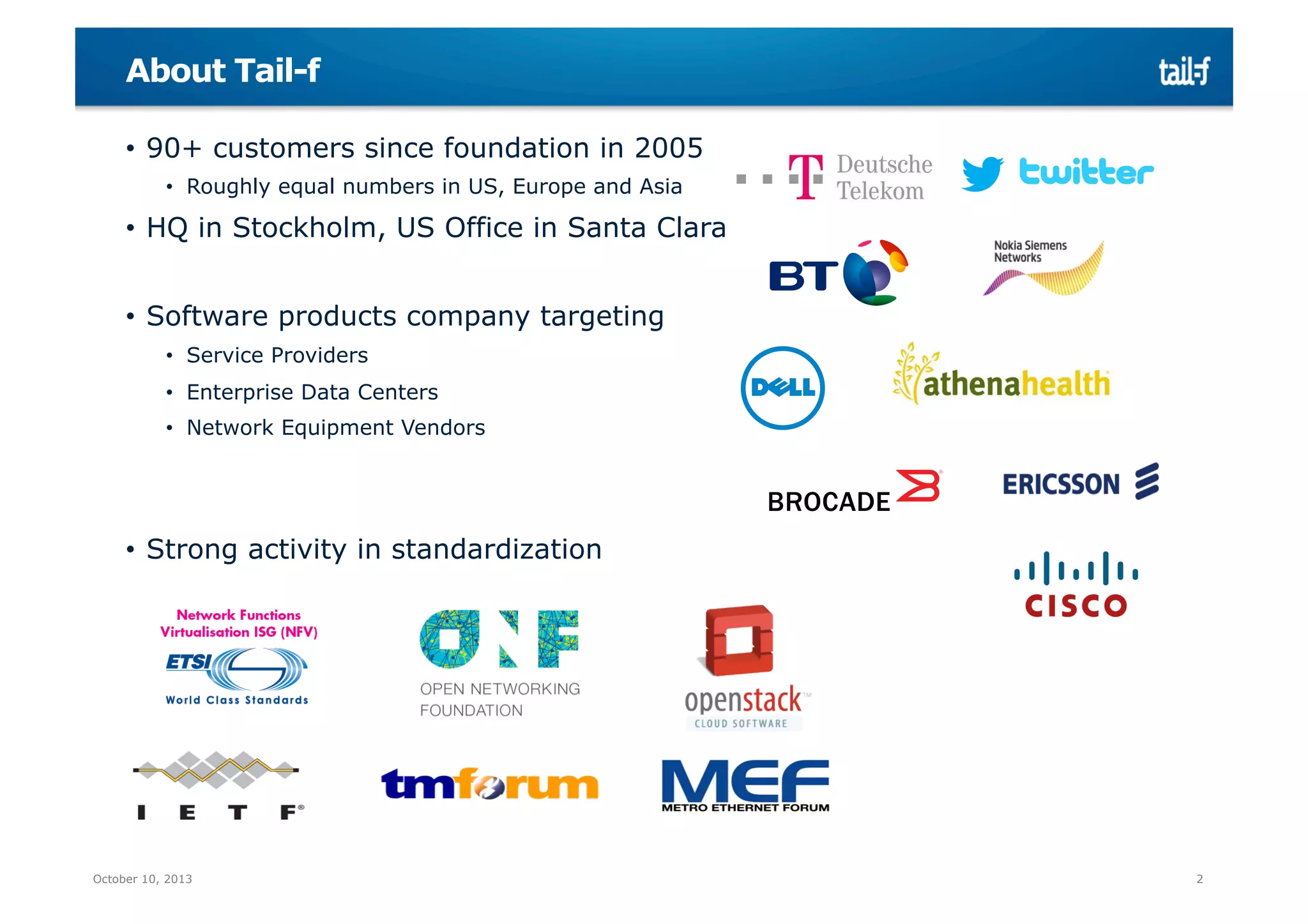 About Tail-f
•  90+ customers since foundation in 2005
•  Roughly equal numbers in US, Europe and Asia

•  HQ in Stockholm, US Office in Santa Clara
•  Software products company targeting
•  Service Providers
•  Enterprise Data Centers
•  Network Equipment Vendors

•  Strong activity in standardization

October 10, 2013

2

 