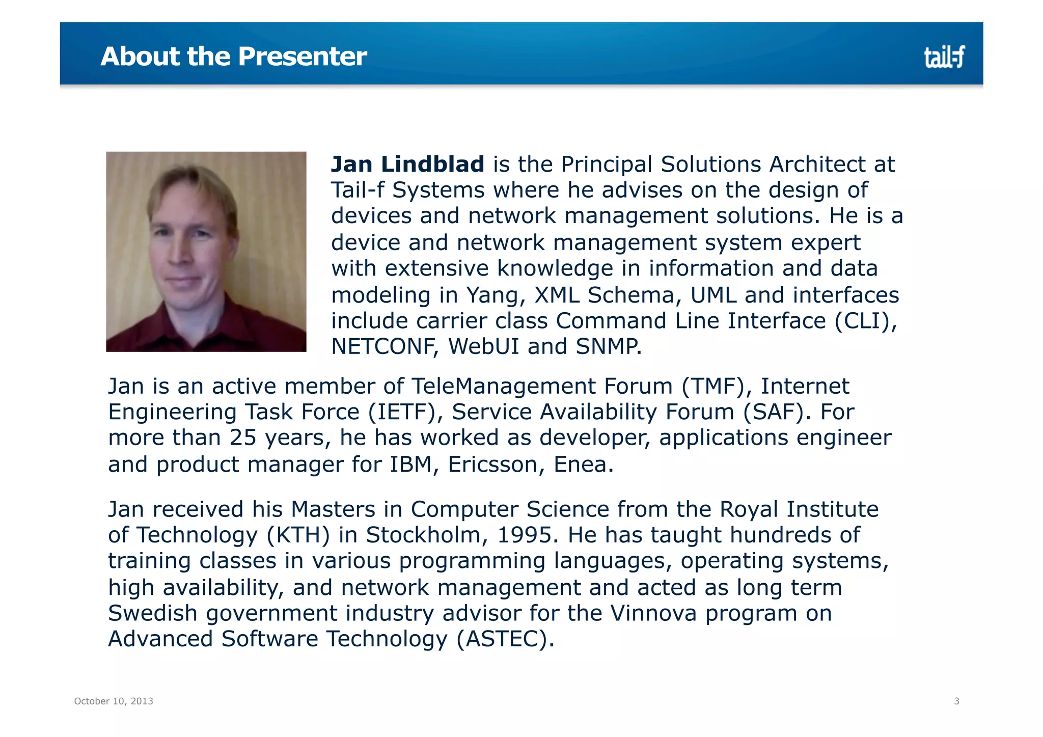 About the Presenter

Jan Lindblad is the Principal Solutions Architect at
Tail-f Systems where he advises on the design of
devices and network management solutions. He is a
device and network management system expert
with extensive knowledge in information and data
modeling in Yang, XML Schema, UML and interfaces
include carrier class Command Line Interface (CLI),
NETCONF, WebUI and SNMP.
Jan is an active member of TeleManagement Forum (TMF), Internet
Engineering Task Force (IETF), Service Availability Forum (SAF). For
more than 25 years, he has worked as developer, applications engineer
and product manager for IBM, Ericsson, Enea.
Jan received his Masters in Computer Science from the Royal Institute
of Technology (KTH) in Stockholm, 1995. He has taught hundreds of
training classes in various programming languages, operating systems,
high availability, and network management and acted as long term
Swedish government industry advisor for the Vinnova program on
Advanced Software Technology (ASTEC).
October 10, 2013

3

 