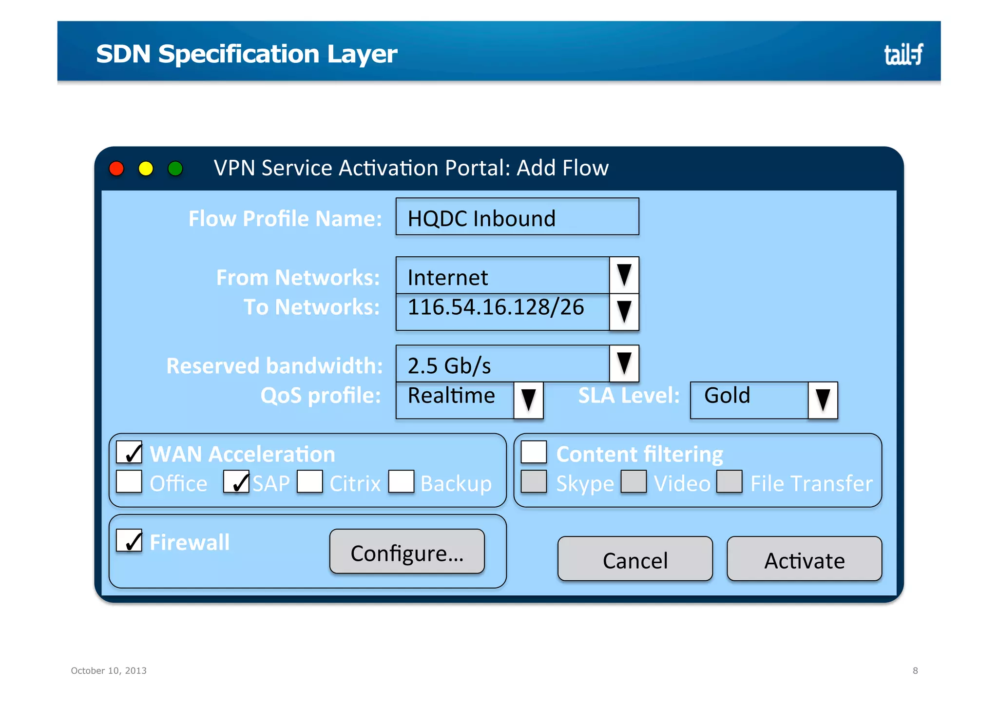 SDN Specification Layer

VPN	
  Service	
  AcMvaMon	
  Portal:	
  Add	
  Flow	
  
	
  	
  	
  	
  	
  	
  	
  	
  	
  	
  	
  	
  	
  	
  Flow	
  Proﬁle	
  Name: 	
  HQDC	
  Inbound	
  
	
  
	
  	
  	
  	
  	
  	
  	
  	
  	
  	
  	
  	
  	
  	
  	
  	
  	
  	
  	
  From	
  Networks: 	
  Internet	
  
	
  	
  	
  	
  	
  	
  	
  	
  	
  	
  	
  	
  	
  	
  	
  	
  	
  	
  	
  	
  	
  	
  	
  	
  To	
  Networks: 	
  116.54.16.128/26	
  
	
  
	
  	
  	
  	
  	
  	
  	
  	
  	
  	
  Reserved	
  bandwidth: 	
  2.5	
  Gb/s	
  
	
  	
  	
  	
  	
  	
  	
  	
  	
  	
  	
  	
  	
  	
  	
  	
  	
  	
  	
  	
  	
  	
  	
  	
  	
  	
  	
  QoS	
  proﬁle: 	
  RealMme 	
  	
  	
  	
  	
  	
  	
  	
  	
  	
  	
  	
  	
  	
  SLA	
  Level: 	
  Gold	
  
	
  
	
  	
  	
  ✓	
  WAN	
  Accelera@on
	
  	
  	
  
	
  
	
  	
  	
  	
  	
  	
  	
  	
  	
  	
  Content	
  ﬁltering	
  
	
  	
  	
  	
  	
  	
  	
  Oﬃce	
  	
  	
  	
  	
  ✓	
  SAP	
  	
  	
  	
  	
  	
  	
  Citrix	
  	
  	
  	
  	
  	
  	
  Backup 	
  	
  	
  	
  	
  	
  	
  	
  	
  	
  Skype	
  	
  	
  	
  	
  	
  	
  Video	
  	
  	
  	
  	
  	
  	
  	
  	
  File	
  Transfer	
  
	
  	
  
	
  
	
  
	
  	
  	
  ✓	
  Firewall	
  
	
  	
  	
  
Conﬁgure…	
  
Cancel	
  
AcMvate	
  
	
  

October 10, 2013

8

 