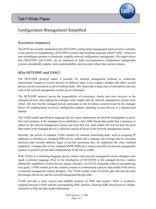  

Tail-f White Paper

Configuration Management Simplified 


Executive summary 
The IETF has recently standardized the NETCONF configuration management protocol and is currently
in the process of standardizing a NETCONF-oriented data modeling language called YANG. These two
new technologies promise to drastically simplify network configuration management. This paper shows
how NETCONF and YANG can be employed to make next-generation configuration management
systems considerably simpler, more understandable, and also more robust than current systems.


Why NETCONF and YANG? 
The NETCONF protocol makes it possible for network management software to orchestrate
transactional changes to several devices of different types. Even complex changes that affect several
devices can be executed in an all-or-nothing mode. This means that a large class of error-prone recovery
code in the network management system can be eliminated.

The NETCONF protocol moves the responsibility of consistency checks and error recovery to the
managed devices, thus making the manager code simpler and the network management system more
robust. The fact that the managed devices participate in the two-phase commit issued by the manager
allows for implementing in-service configuration updates, spanning several devices in a transactional
manner.

The YANG model specification language has two major implications for network management systems.
First and foremost, if the managed device publishes a strict XML-based data model that it promises to
adhere to, the network management system can reuse that very same model. We will see how the strict
data model at the managed device is explicitly used at all layers in the network management system.

Secondly, the advent of standard YANG models for common networking tasks, such as assigning IP
addresses to interfaces or changing DNS servers, means that a manager can leverage that by executing
identical code towards different types of devices (assuming they all implement the same standard
capability). Compare this to how standard SNMP MIBs have made it possible for network management
systems to perform several tasks independently of the device model.

With YANG as a modeling language, device vendors and network management system designers now
speak a common language. Prior to the introduction of NETCONF in the managed devices, vendors
defined the capabilities of their devices largely through a set of CLI commands with an accompanying
user guide. YANG models give the vendors a means to communicate a precise data model of the device
to network management system designers. The YANG model works as formal glue between the team
that designs the device and the network management design team.

YANG provides a more concise and readable notation of XML data models. There is symmetric
mapping between YANG and the corresponding XML notation, allowing XML-based tools to validate,
transform or filter the data model information.

                                          Tail-f Systems © 2008
                                                 Page 1 of 1 
 