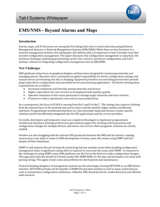 Tail-f Systems Whitepaper

EMS/NMS - Beyond Alarms and Maps


Alarms, maps, and IP discovery are among the first things that come to mind when discussing Element
Introduction

Management Systems or Network Management Systems (EMS/NMS). While these are key functions in a
network management solution, this whitepaper will address why it is important to take a broader view that
includes configuration management. This paper discusses why configuration management is important, the
technical challenges underlying provisioning carrier-class services and device configuration, and Tail-f
Systems’ solution to integrating configuration management into an EMS/NMS.



EMS platforms today focus on graphical displays and have been designed for monitoring networks and
New Challenges

managing alarms. Operators have customarily accepted responsibility for device configuration settings and
manual service provisioning, but this is changing. Equipment providers are now being pressured to provide
plug-n-play device configuration and automated service provisioning applications. The factors driving these
requirements are as follows:
    • Increased complexity and diversity among networks and devices.
    • Higher expectations for new services to be deployed with spotless quality.
    • Operator reluctance to hire more personnel to manage larger networks and more services.
    • Pressure to reduce operational costs and increase productivity.

As a consequence, the focus in FCAPS is moving from the F and P to the C. This change also requires climbing
from the element layer to the network and service layers and the need for higher quality northbound
interfaces. Programmatic northbound interfaces are also extremely important because vendor specific
solutions need to be efficiently integrated into the OSS applications used by service providers.

Currently, developers and integrators must use complex technologies to implement programmatic
northbound interfaces. Existing architectures give limited support for working with transactions and
configuration changes for multiple devices and end-to-end services. More pragmatic solutions are clearly
needed.

Vendors are also struggling with the internal APIs/protocols between the EMS and the devices, creating
unnecessary costs when it comes to EMS development. In many cases, this means using SNMP and CLIs
despite all their limitations.

SNMP is well suited to the job of network monitoring, but has multiple issues when handling configuration
management tasks. A significant coding effort is required to overcome the issues with SNMP. In response to
the challenges in using SNMP, many EMS platforms use the CLI on the device to make configuration changes.
This approach lacks the benefit of a formal model, like SNMP MIBS, for the data and developers are stuck with
parsing strings. This again creates costs and problems for development and maintenance.

Forward-thinking designers of management systems see the advantages of using NETCONF as an EMS-device
interface. NETCONF provides all the benefits of SNMP (formal data models) as well as many useful features
such as transactions, configuration validations, rollbacks, XML-based protocols, model-discovery and efficient
bulk-retrieval.




                                             Tail-f Systems © 2011
                                                  Page 1 of 11
 