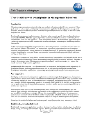 Tail-f Systems Whitepaper

True Model-driven Development of Management Platforms

Introduction
All engineering organizations strive to develop new products in less time and with fewer resources. If these
goals are to be achieved, productivity improvements must be applied to the development of management
platforms, if for no other reason than the fact that management applications are always on the critical path
for production release.

Traditionally, management applications were developed using protocol-specific frameworks such as those
associated with SNMP. While this approach provided developers with a framework to work within, it was
very limited in scope and only applied to a single management interface. As management applications gained
complexity and multiple interfaces have become the norm, developers are looking for more comprehensive
frameworks.

Model-driven engineering (MDE) is a proven method that holds promise to address this need for faster and
more effective software development. The model-driven engineering approach focuses on creating and
exploiting domain models. It has the potential to increase productivity by maximizing compatibility between
systems, simplifying the process of design, and promoting communication between individuals and teams
working on the system.

However, the challenge with using general tools for model-driven development is that they are seldom able to
transform a model into a running system without significant additional programming. Moreover, the power of
iterative development is lost if domain experts cannot immediately experience changes on a system that
closely resembles the production application.

This whitepaper describes how Tail-f Systems delivers on the promise of true model-driven engineering for
developing complete modern management systems. It is an approach that enables iterative and agile
development without the need for time consuming programming to make a model into a running system.

New Imperatives
Developing modern network management applications is an increasingly challenging process. Management
applications are always on the critical path for release and development timelines are being squeezed to meet
business and competitive goals. In almost every regard, developing management applications has become
more complex. Multiple management interfaces, for example SNMP, CLI, Web UI, and XML are the norm for a
carrier-grade networking device and all management interfaces need to operate consistently and deliver a
positive user experience.

Telecommunications services have become more and more sophisticated and complex use-cases that
underlie the provisioning of services and configuration of network elements must be thoroughly analyzed
and tested. Distributed teams working in different time zones on different modules of the management
platform must coordinate effectively. This is further complicated as EMS/NMS platform developers must
often wait for completion of on-device management software to integrate the two layers of management.

Altogether, the need to find a faster and easier approach to development has never been more critical.

Traditional Approaches Fall Short
Traditionally management applications have been developed in a linear fashion with the stages of definition,
design, coding, and testing as illustrated in Figure 1. This may work for simple applications, but in the real
                                              Tail-f Systems © 2011
                                                    Page 1 of 5
 