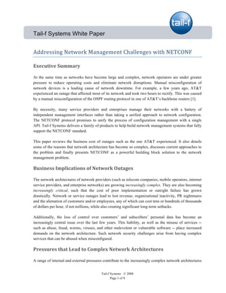          

Tail-f Systems White Paper


Addressing Network Management Challenges with NETCONF 

Executive Summary 

At the same time as networks have become large and complex, network operators are under greater
pressure to reduce operating costs and eliminate network disruptions. Manual misconfiguration of
network devices is a leading cause of network downtime. For example, a few years ago, AT&T
experienced an outage that affected most of its network and took two hours to rectify. This was caused
by a manual misconfiguration of the OSPF routing protocol in one of AT&T’s backbone routers [1].

By necessity, many service providers and enterprises manage their networks with a battery of
independent management interfaces rather than taking a unified approach to network configuration.
The NETCONF protocol promises to unify the process of configuration management with a single
API. Tail-f Systems delivers a family of products to help build network management systems that fully
support the NETCONF standard.

This paper reviews the business cost of outages such as the one AT&T experienced. It also details
some of the reasons that network architecture has become so complex, discusses current approaches to
the problem and finally presents NETCONF as a powerful building block solution to the network
management problem.

Business Implications of Network Outages  

The network architectures of network providers (such as telecom companies, mobile operators, internet
service providers, and enterprise networks) are growing increasingly complex. They are also becoming
increasingly critical, such that the cost of poor implementation or outright failure has grown
drastically. Network or service outages lead to lost revenue, organizational inactivity, PR nightmares
and the alienation of customers and/or employees, any of which can cost tens or hundreds of thousands
of dollars per hour, if not millions, while also creating significant long-term setbacks.

Additionally, the loss of control over customers’ and subscribers’ personal data has become an
increasingly central issue over the last few years. This liability, as well as the misuse of services --
such as abuse, fraud, worms, viruses, and other malevolent or vulnerable software -- place increased
demands on the network architecture. Such network security challenges arise from having complex
services that can be abused when misconfigured.

Pressures that Lead to Complex Network Architectures 

A range of internal and external pressures contribute to the increasingly complex network architectures


                                          Tail-f Systems © 2008
                                                 Page 1 of 8
 