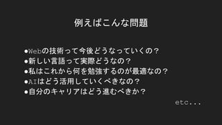 例えばこんな問題
●Webの技術って今後どうなっていくの？
●新しい言語って実際どうなの？
●私はこれから何を勉強するのが最適なの？
●AIはどう活用していくべきなの？
●自分のキャリアはどう進むべきか？
etc...
 