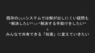 既存のQ&Aシステムでは解が出しにくい疑問も
"解決したい"or"解決する手助けをしたい"
&
みんなで共有できる「知恵」に変えていきたい
 