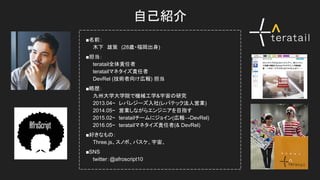 自己紹介
　■名前：
　　　木下　雄策　(28歳・福岡出身)
　■担当：
　　　teratail全体責任者
　　　teratailマネタイズ責任者
　　　DevRel (技術者向け広報) 担当
　■略歴：
　　　九州大学大学院で機械工学&宇宙の研究
　　　2013.04~　レバレジーズ入社(レバテック法人営業)
　　　2014.05~　営業しながらエンジニアを目指す
　　　2015.02~　teratailチームにジョイン(広報→DevRel)
　　　2016.05~　teratailマネタイズ責任者(& DevRel)
　■好きなもの：
　　　Three.js、スノボ、バスケ、宇宙、
　■SNS
　　　twitter：@afroscript10
 