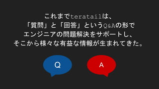 これまでteratailは、
「質問」と「回答」というQ&Aの形で
エンジニアの問題解決をサポートし、
そこから様々な有益な情報が生まれてきた。
Q A
 