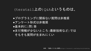 ●プログラミングに関係ない質問は非推奨
●アンケート形式は非推奨
●基本的に1問1答
●まだ情報が少ないところ(最新技術など)では
そもそも質問が生まれにくい
(teratail上の)Q&Aというものは、
参考：「推奨していない質問」https://teratail.com/help/avoid-asking
 