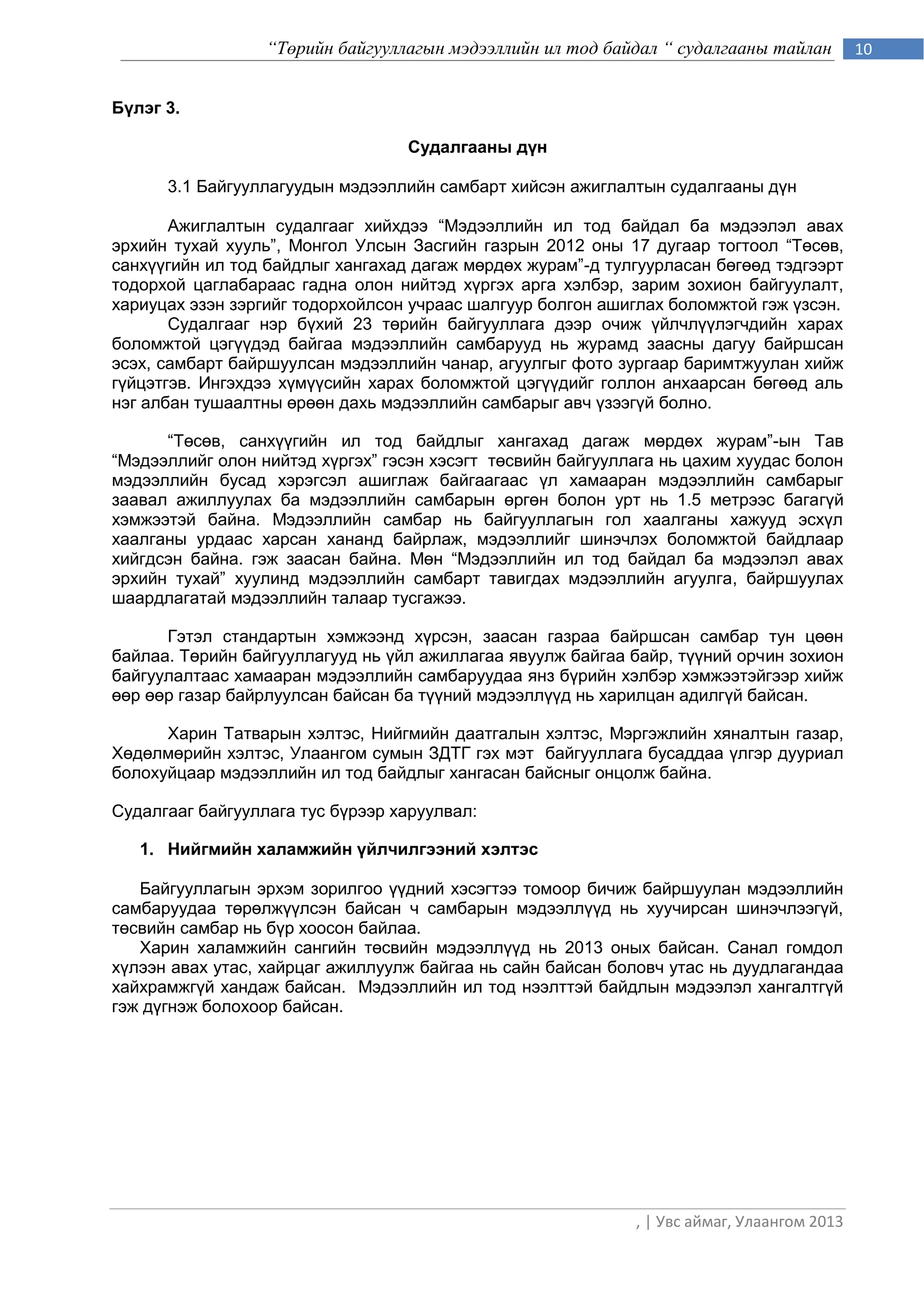“Төрийн байгууллагын мэдээллийн ил тод байдал “ судалгааны тайлан         10


Бүлэг 3.

                                  Судалгааны дүн

      3.1 Байгууллагуудын мэдээллийн самбарт хийсэн ажиглалтын судалгааны дүн

       Ажиглалтын судалгааг хийхдээ “Мэдээллийн ил тод байдал ба мэдээлэл авах
эрхийн тухай хууль”, Монгол Улсын Засгийн газрын 2012 оны 17 дугаар тогтоол “Төсөв,
санхүүгийн ил тод байдлыг хангахад дагаж мөрдөх журам”-д тулгуурласан бөгөөд тэдгээрт
тодорхой цаглабараас гадна олон нийтэд хүргэх арга хэлбэр, зарим зохион байгуулалт,
хариуцах эзэн зэргийг тодорхойлсон учраас шалгуур болгон ашиглах боломжтой гэж үзсэн.
       Судалгааг нэр бүхий 23 төрийн байгууллага дээр очиж үйлчлүүлэгчдийн харах
боломжтой цэгүүдэд байгаа мэдээллийн самбарууд нь журамд заасны дагуу байршсан
эсэх, самбарт байршуулсан мэдээллийн чанар, агуулгыг фото зургаар баримтжуулан хийж
гүйцэтгэв. Ингэхдээ хүмүүсийн харах боломжтой цэгүүдийг голлон анхаарсан бөгөөд аль
нэг албан тушаалтны өрөөн дахь мэдээллийн самбарыг авч үзээгүй болно.

      “Төсөв, санхүүгийн ил тод байдлыг хангахад дагаж мөрдөх журам”-ын Тав
“Мэдээллийг олон нийтэд хүргэх” гэсэн хэсэгт төсвийн байгууллага нь цахим хуудас болон
мэдээллийн бусад хэрэгсэл ашиглаж байгаагаас үл хамааран мэдээллийн самбарыг
заавал ажиллуулах ба мэдээллийн самбарын өргөн болон урт нь 1.5 метрээс багагүй
хэмжээтэй байна. Мэдээллийн самбар нь байгууллагын гол хаалганы хажууд эсхүл
хаалганы урдаас харсан хананд байрлаж, мэдээллийг шинэчлэх боломжтой байдлаар
хийгдсэн байна. гэж заасан байна. Мөн “Мэдээллийн ил тод байдал ба мэдээлэл авах
эрхийн тухай” хуулинд мэдээллийн самбарт тавигдах мэдээллийн агуулга, байршуулах
шаардлагатай мэдээллийн талаар тусгажээ.

      Гэтэл стандартын хэмжээнд хүрсэн, заасан газраа байршсан самбар тун цөөн
байлаа. Төрийн байгууллагууд нь үйл ажиллагаа явуулж байгаа байр, түүний орчин зохион
байгуулалтаас хамааран мэдээллийн самбаруудаа янз бүрийн хэлбэр хэмжээтэйгээр хийж
өөр өөр газар байрлуулсан байсан ба түүний мэдээллүүд нь харилцан адилгүй байсан.

      Харин Татварын хэлтэс, Нийгмийн даатгалын хэлтэс, Мэргэжлийн хяналтын газар,
Хөдөлмөрийн хэлтэс, Улаангом сумын ЗДТГ гэх мэт байгууллага бусаддаа үлгэр дууриал
болохуйцаар мэдээллийн ил тод байдлыг хангасан байсныг онцолж байна.

Судалгааг байгууллага тус бүрээр харуулвал:

   1. Нийгмийн халамжийн үйлчилгээний хэлтэс

   Байгууллагын эрхэм зорилгоо үүдний хэсэгтээ томоор бичиж байршуулан мэдээллийн
самбаруудаа төрөлжүүлсэн байсан ч самбарын мэдээллүүд нь хуучирсан шинэчлээгүй,
төсвийн самбар нь бүр хоосон байлаа.
   Харин халамжийн сангийн төсвийн мэдээллүүд нь 2013 оных байсан. Санал гомдол
хүлээн авах утас, хайрцаг ажиллуулж байгаа нь сайн байсан боловч утас нь дуудлагандаа
хайхрамжгүй хандаж байсан. Мэдээллийн ил тод нээлттэй байдлын мэдээлэл хангалтгүй
гэж дүгнэж болохоор байсан.




                                                             , | Увс аймаг, Улаангом 2013
 