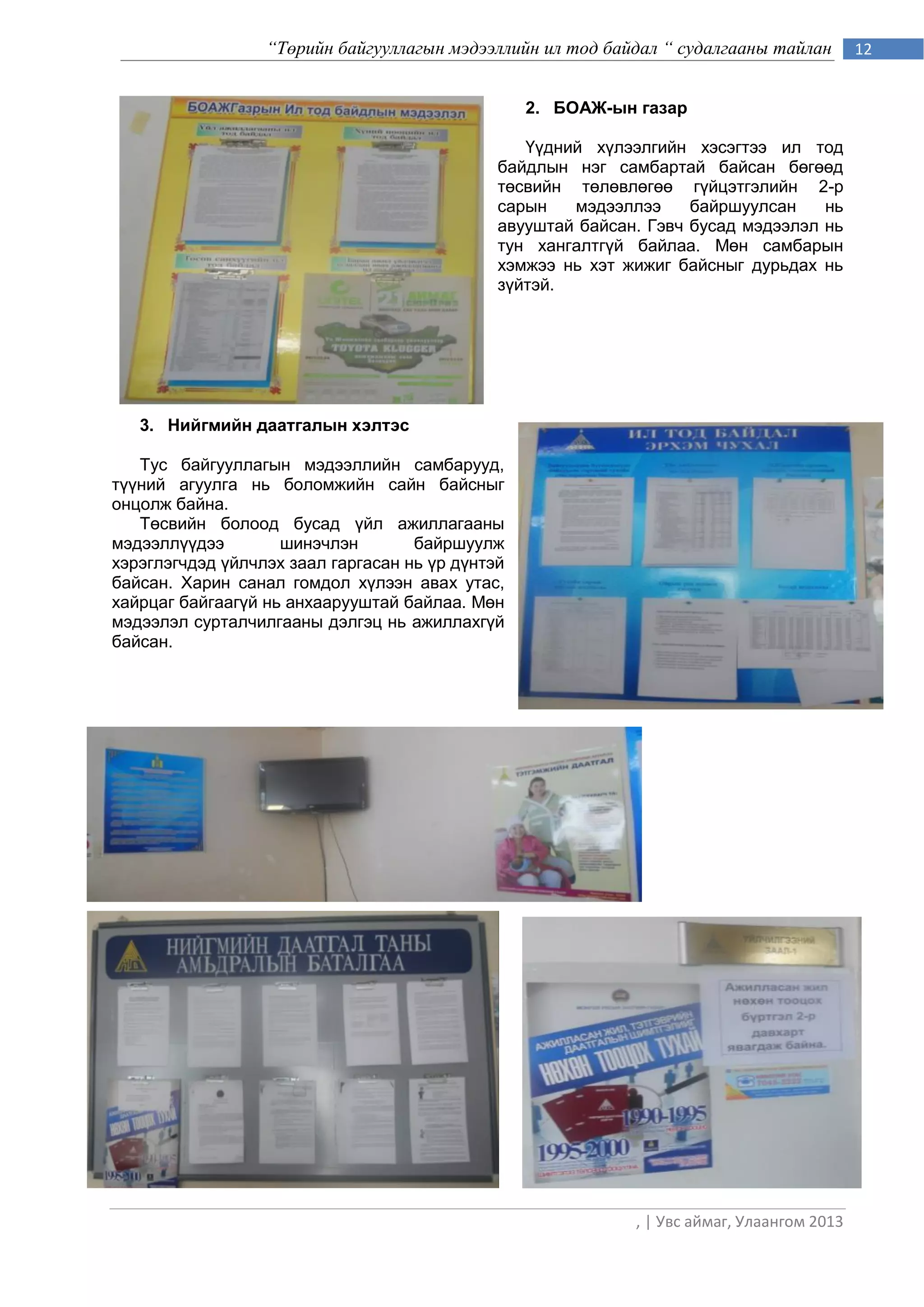 “Төрийн байгууллагын мэдээллийн ил тод байдал “ судалгааны тайлан         12


                                                  2. БОАЖ-ын газар

                                                 Үүдний хүлээлгийн хэсэгтээ ил тод
                                              байдлын нэг самбартай байсан бөгөөд
                                              төсвийн төлөвлөгөө гүйцэтгэлийн 2-р
                                              сарын   мэдээллээ     байршуулсан    нь
                                              авууштай байсан. Гэвч бусад мэдээлэл нь
                                              тун хангалтгүй байлаа. Мөн самбарын
                                              хэмжээ нь хэт жижиг байсныг дурьдах нь
                                              зүйтэй.




   3. Нийгмийн даатгалын хэлтэс

   Тус байгууллагын мэдээллийн самбарууд,
түүний агуулга нь боломжийн сайн байсныг
онцолж байна.
   Төсвийн болоод бусад үйл ажиллагааны
мэдээллүүдээ        шинэчлэн        байршуулж
хэрэглэгчдэд үйлчлэх заал гаргасан нь үр дүнтэй
байсан. Харин санал гомдол хүлээн авах утас,
хайрцаг байгаагүй нь анхаарууштай байлаа. Мөн
мэдээлэл сурталчилгааны дэлгэц нь ажиллахгүй
байсан.




                                                             , | Увс аймаг, Улаангом 2013
 