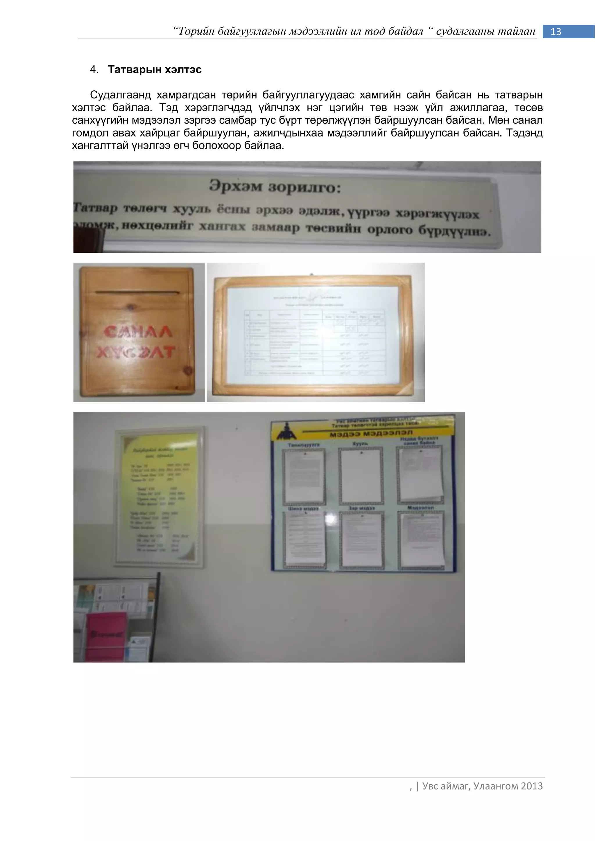 “Төрийн байгууллагын мэдээллийн ил тод байдал “ судалгааны тайлан         13


   4. Татварын хэлтэс

   Судалгаанд хамрагдсан төрийн байгууллагуудаас хамгийн сайн байсан нь татварын
хэлтэс байлаа. Тэд хэрэглэгчдэд үйлчлэх нэг цэгийн төв нээж үйл ажиллагаа, төсөв
санхүүгийн мэдээлэл зэргээ самбар тус бүрт төрөлжүүлэн байршуулсан байсан. Мөн санал
гомдол авах хайрцаг байршуулан, ажилчдынхаа мэдээллийг байршуулсан байсан. Тэдэнд
хангалттай үнэлгээ өгч болохоор байлаа.




                                                            , | Увс аймаг, Улаангом 2013
 