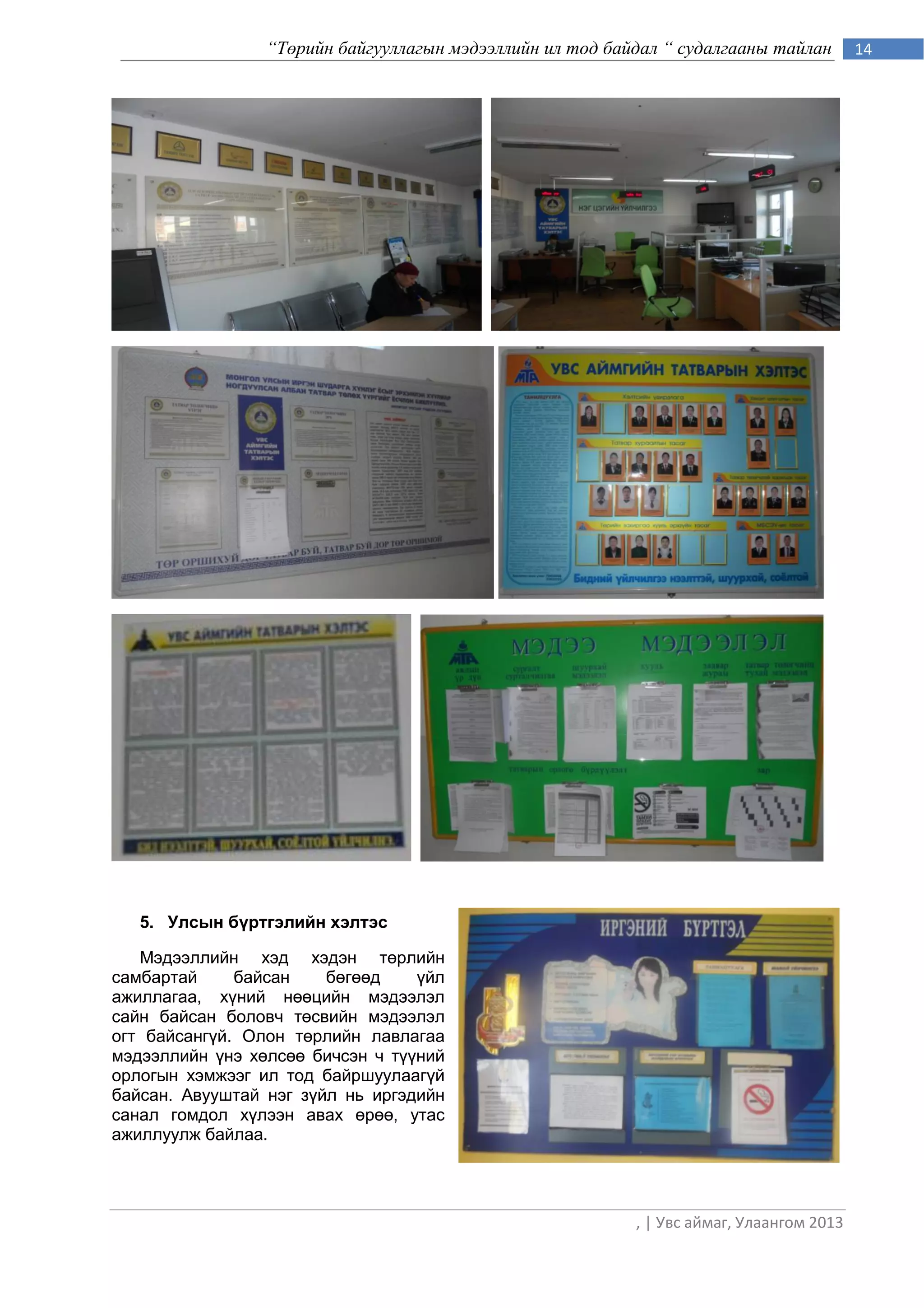 “Төрийн байгууллагын мэдээллийн ил тод байдал “ судалгааны тайлан        14




   5. Улсын бүртгэлийн хэлтэс

   Мэдээллийн хэд хэдэн төрлийн
самбартай     байсан    бөгөөд    үйл
ажиллагаа, хүний нөөцийн мэдээлэл
сайн байсан боловч төсвийн мэдээлэл
огт байсангүй. Олон төрлийн лавлагаа
мэдээллийн үнэ хөлсөө бичсэн ч түүний
орлогын хэмжээг ил тод байршуулаагүй
байсан. Авууштай нэг зүйл нь иргэдийн
санал гомдол хүлээн авах өрөө, утас
ажиллуулж байлаа.




                                                           , | Увс аймаг, Улаангом 2013
 