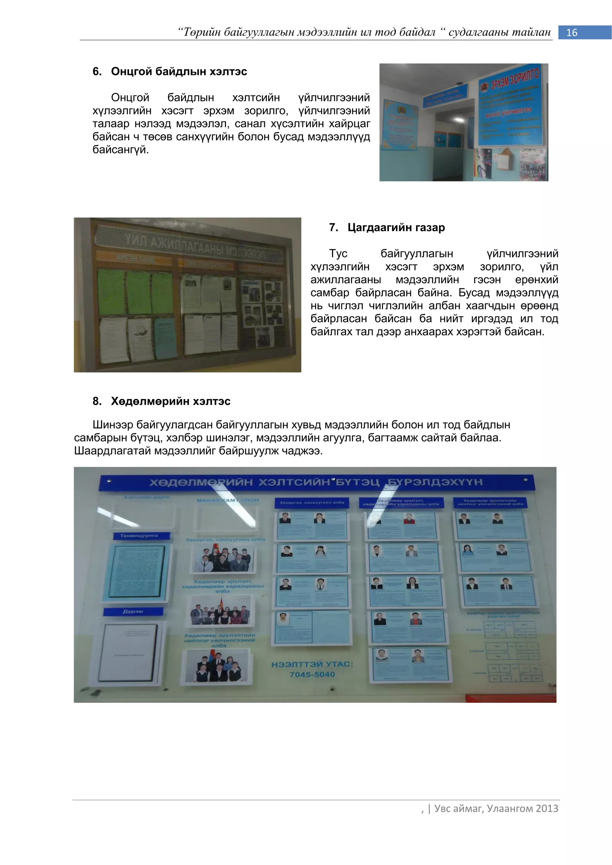 “Төрийн байгууллагын мэдээллийн ил тод байдал “ судалгааны тайлан        16


   6. Онцгой байдлын хэлтэс

      Онцгой    байдлын     хэлтсийн   үйлчилгээний
   хүлээлгийн хэсэгт эрхэм зорилго, үйлчилгээний
   талаар нэлээд мэдээлэл, санал хүсэлтийн хайрцаг
   байсан ч төсөв санхүүгийн болон бусад мэдээллүүд
   байсангүй.




                                           7. Цагдаагийн газар

                                           Тус       байгууллагын       үйлчилгээний
                                        хүлээлгийн хэсэгт эрхэм зорилго, үйл
                                        ажиллагааны мэдээллийн гэсэн ерөнхий
                                        самбар байрласан байна. Бусад мэдээллүүд
                                        нь чиглэл чиглэлийн албан хаагчдын өрөөнд
                                        байрласан байсан ба нийт иргэдэд ил тод
                                        байлгах тал дээр анхаарах хэрэгтэй байсан.




   8. Хөдөлмөрийн хэлтэс

   Шинээр байгуулагдсан байгууллагын хувьд мэдээллийн болон ил тод байдлын
самбарын бүтэц, хэлбэр шинэлэг, мэдээллийн агуулга, багтаамж сайтай байлаа.
Шаардлагатай мэдээллийг байршуулж чаджээ.




                                                           , | Увс аймаг, Улаангом 2013
 