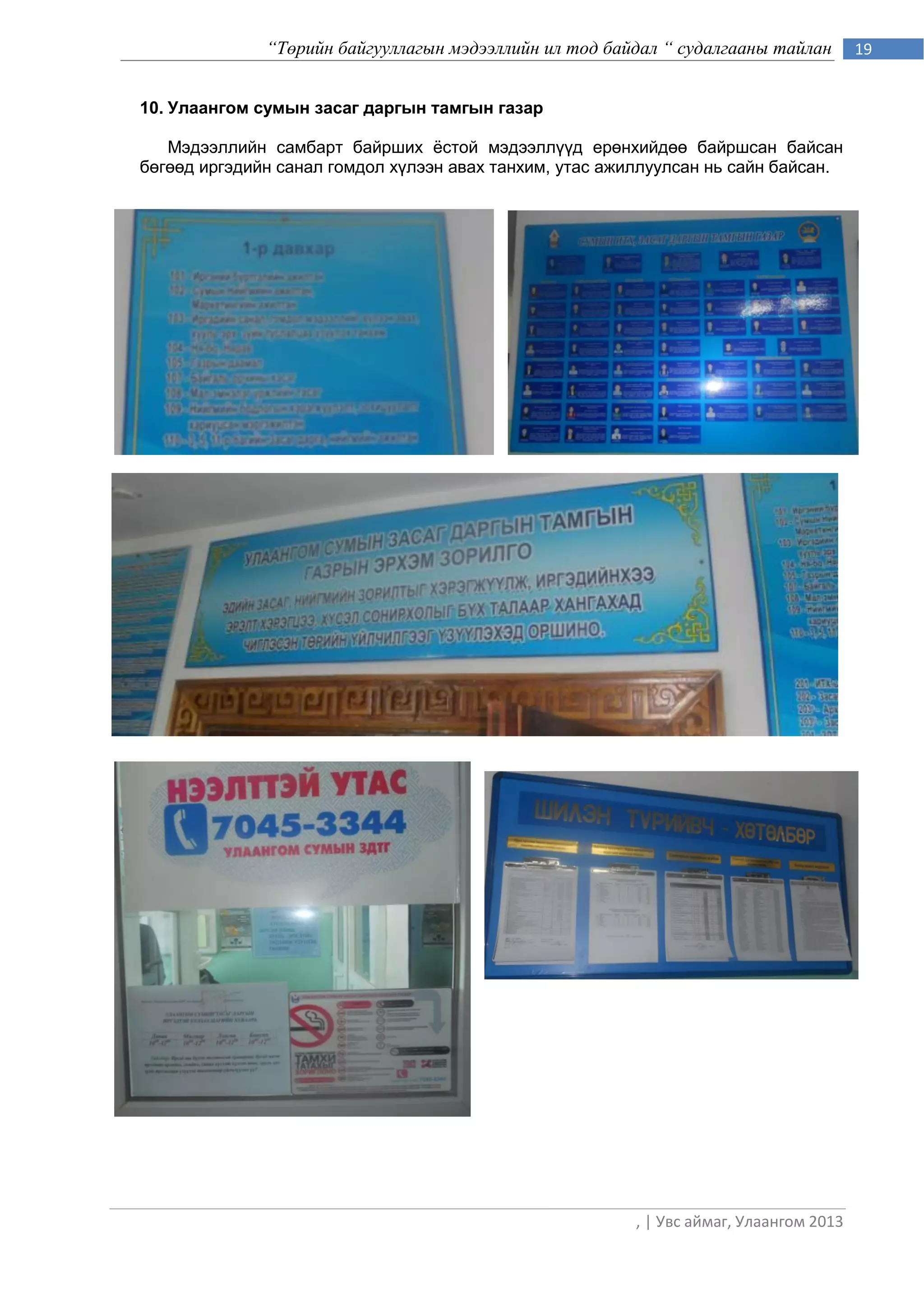 “Төрийн байгууллагын мэдээллийн ил тод байдал “ судалгааны тайлан         19


10. Улаангом сумын засаг даргын тамгын газар

   Мэдээллийн самбарт байрших ѐстой мэдээллүүд ерөнхийдөө байршсан байсан
бөгөөд иргэдийн санал гомдол хүлээн авах танхим, утас ажиллуулсан нь сайн байсан.




                                                         , | Увс аймаг, Улаангом 2013
 