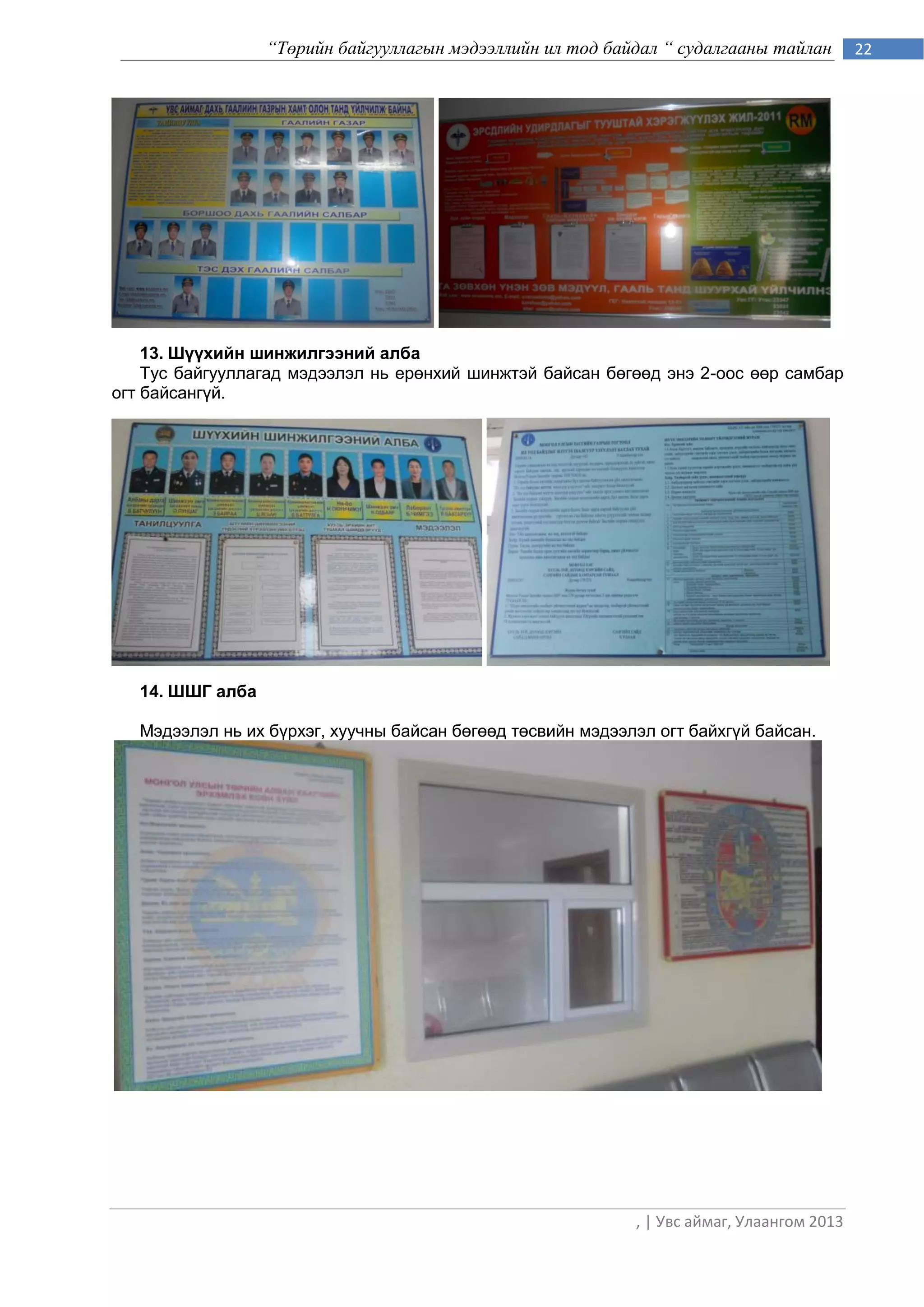“Төрийн байгууллагын мэдээллийн ил тод байдал “ судалгааны тайлан         22




    13. Шүүхийн шинжилгээний алба
    Тус байгууллагад мэдээлэл нь ерөнхий шинжтэй байсан бөгөөд энэ 2-оос өөр самбар
огт байсангүй.




   14. ШШГ алба

   Мэдээлэл нь их бүрхэг, хуучны байсан бөгөөд төсвийн мэдээлэл огт байхгүй байсан.




                                                             , | Увс аймаг, Улаангом 2013
 