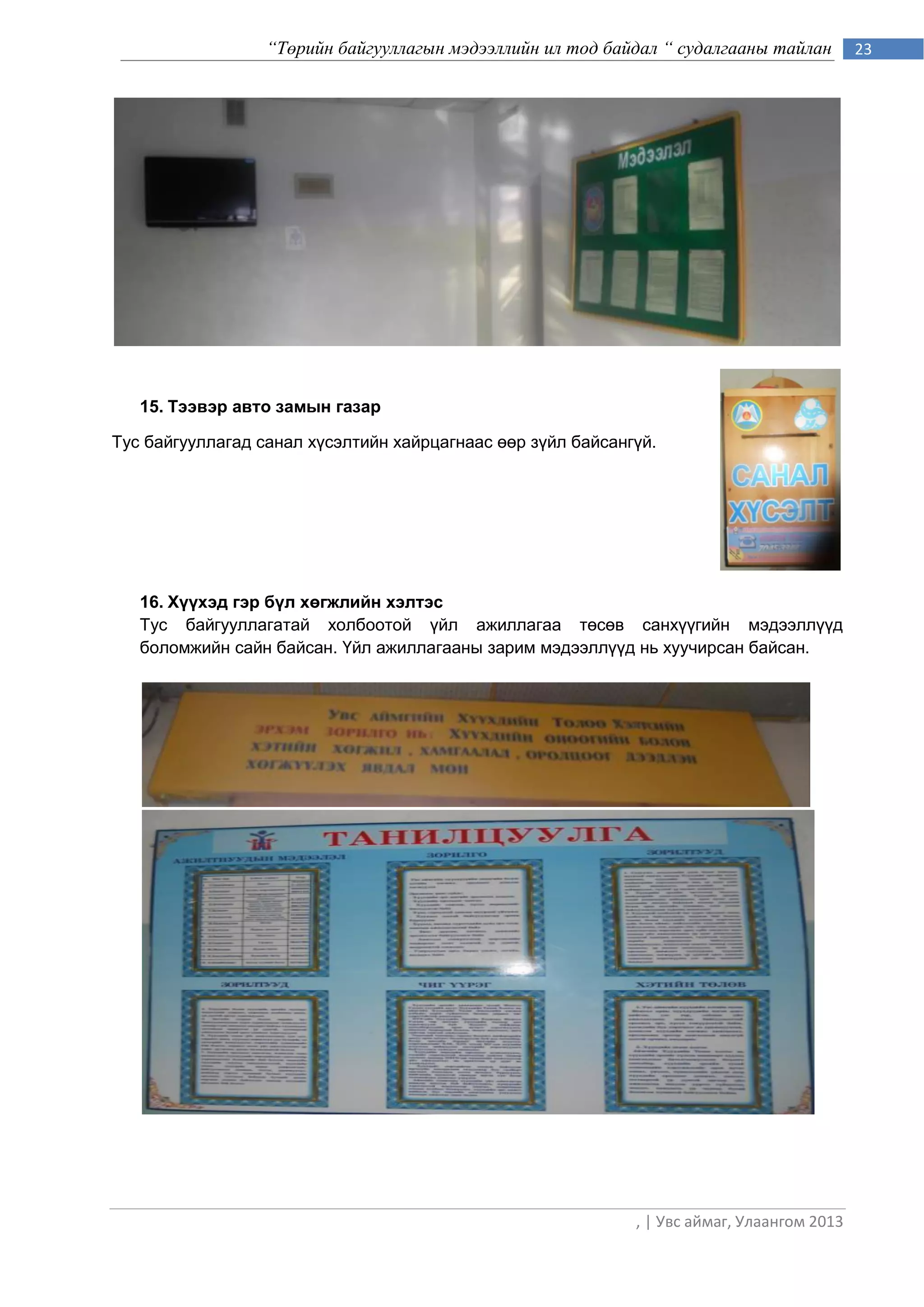 “Төрийн байгууллагын мэдээллийн ил тод байдал “ судалгааны тайлан         23




   15. Тээвэр авто замын газар

Тус байгууллагад санал хүсэлтийн хайрцагнаас өөр зүйл байсангүй.




   16. Хүүхэд гэр бүл хөгжлийн хэлтэс
   Тус байгууллагатай холбоотой үйл ажиллагаа төсөв санхүүгийн мэдээллүүд
   боломжийн сайн байсан. Үйл ажиллагааны зарим мэдээллүүд нь хуучирсан байсан.




                                                             , | Увс аймаг, Улаангом 2013
 
