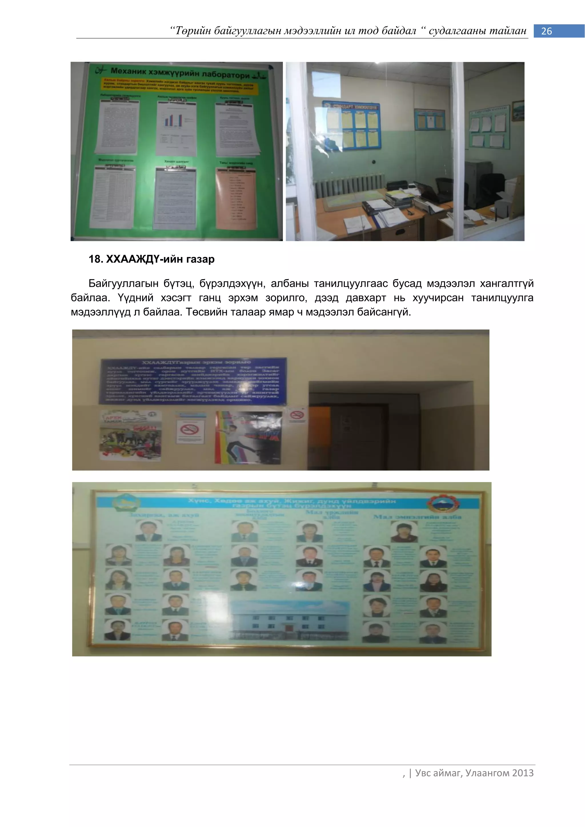 “Төрийн байгууллагын мэдээллийн ил тод байдал “ судалгааны тайлан        26




   18. ХХААЖДҮ-ийн газар

   Байгууллагын бүтэц, бүрэлдэхүүн, албаны танилцуулгаас бусад мэдээлэл хангалтгүй
байлаа. Үүдний хэсэгт ганц эрхэм зорилго, дээд давхарт нь хуучирсан танилцуулга
мэдээллүүд л байлаа. Төсвийн талаар ямар ч мэдээлэл байсангүй.




                                                           , | Увс аймаг, Улаангом 2013
 