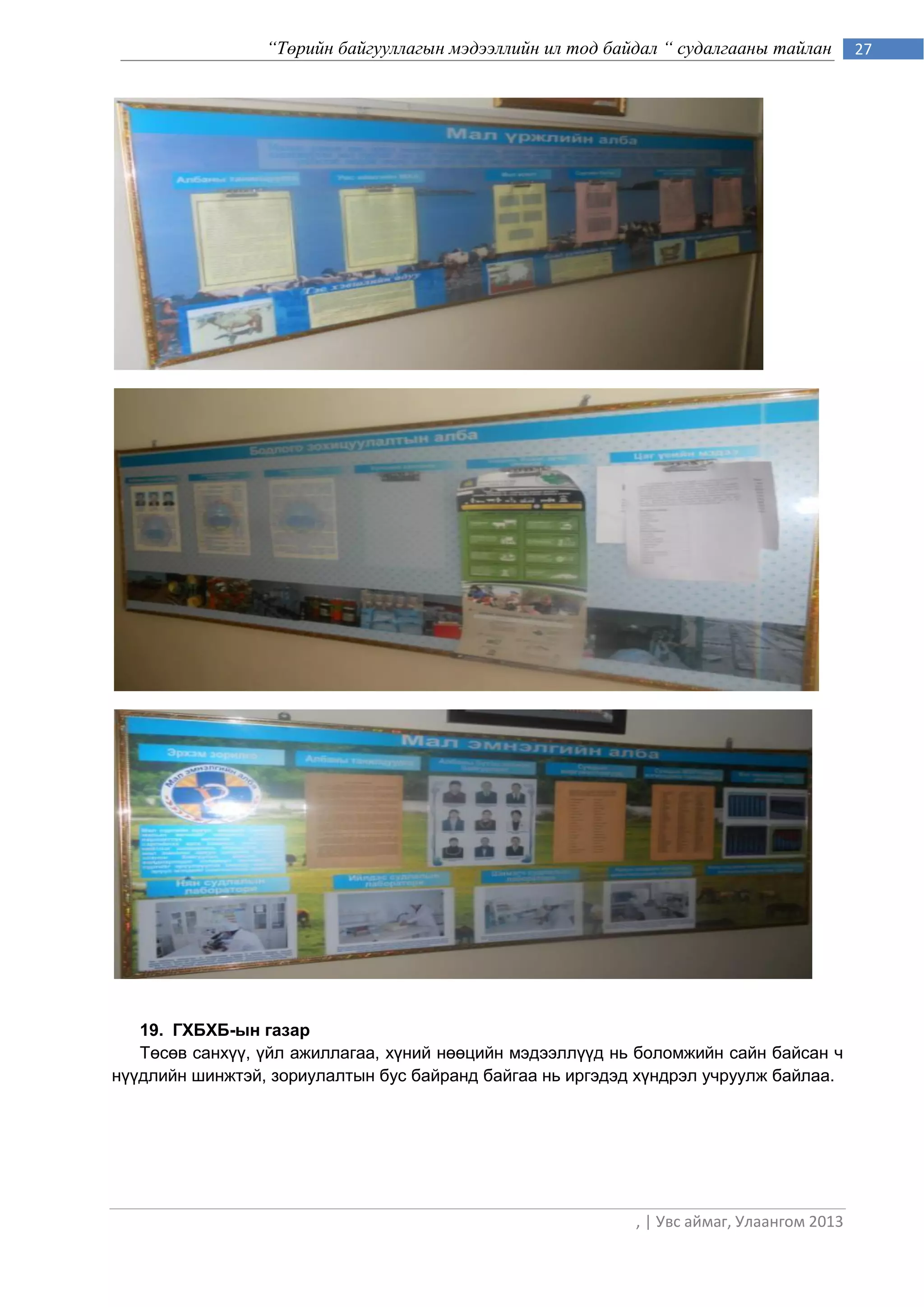 “Төрийн байгууллагын мэдээллийн ил тод байдал “ судалгааны тайлан        27




   19. ГХБХБ-ын газар
   Төсөв санхүү, үйл ажиллагаа, хүний нөөцийн мэдээллүүд нь боломжийн сайн байсан ч
нүүдлийн шинжтэй, зориулалтын бус байранд байгаа нь иргэдэд хүндрэл учруулж байлаа.




                                                           , | Увс аймаг, Улаангом 2013
 