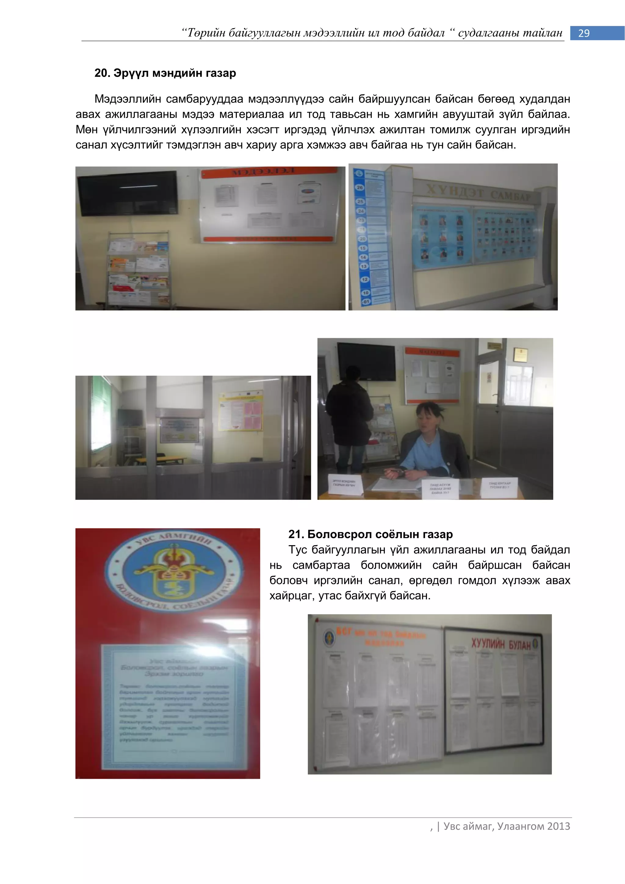 “Төрийн байгууллагын мэдээллийн ил тод байдал “ судалгааны тайлан        29


   20. Эрүүл мэндийн газар

   Мэдээллийн самбарууддаа мэдээллүүдээ сайн байршуулсан байсан бөгөөд худалдан
авах ажиллагааны мэдээ материалаа ил тод тавьсан нь хамгийн авууштай зүйл байлаа.
Мөн үйлчилгээний хүлээлгийн хэсэгт иргэдэд үйлчлэх ажилтан томилж суулган иргэдийн
санал хүсэлтийг тэмдэглэн авч хариу арга хэмжээ авч байгаа нь тун сайн байсан.




                                   21. Боловсрол соёлын газар
                                   Тус байгууллагын үйл ажиллагааны ил тод байдал
                                нь самбартаа боломжийн сайн байршсан байсан
                                боловч иргэлийн санал, өргөдөл гомдол хүлээж авах
                                хайрцаг, утас байхгүй байсан.




                                                           , | Увс аймаг, Улаангом 2013
 