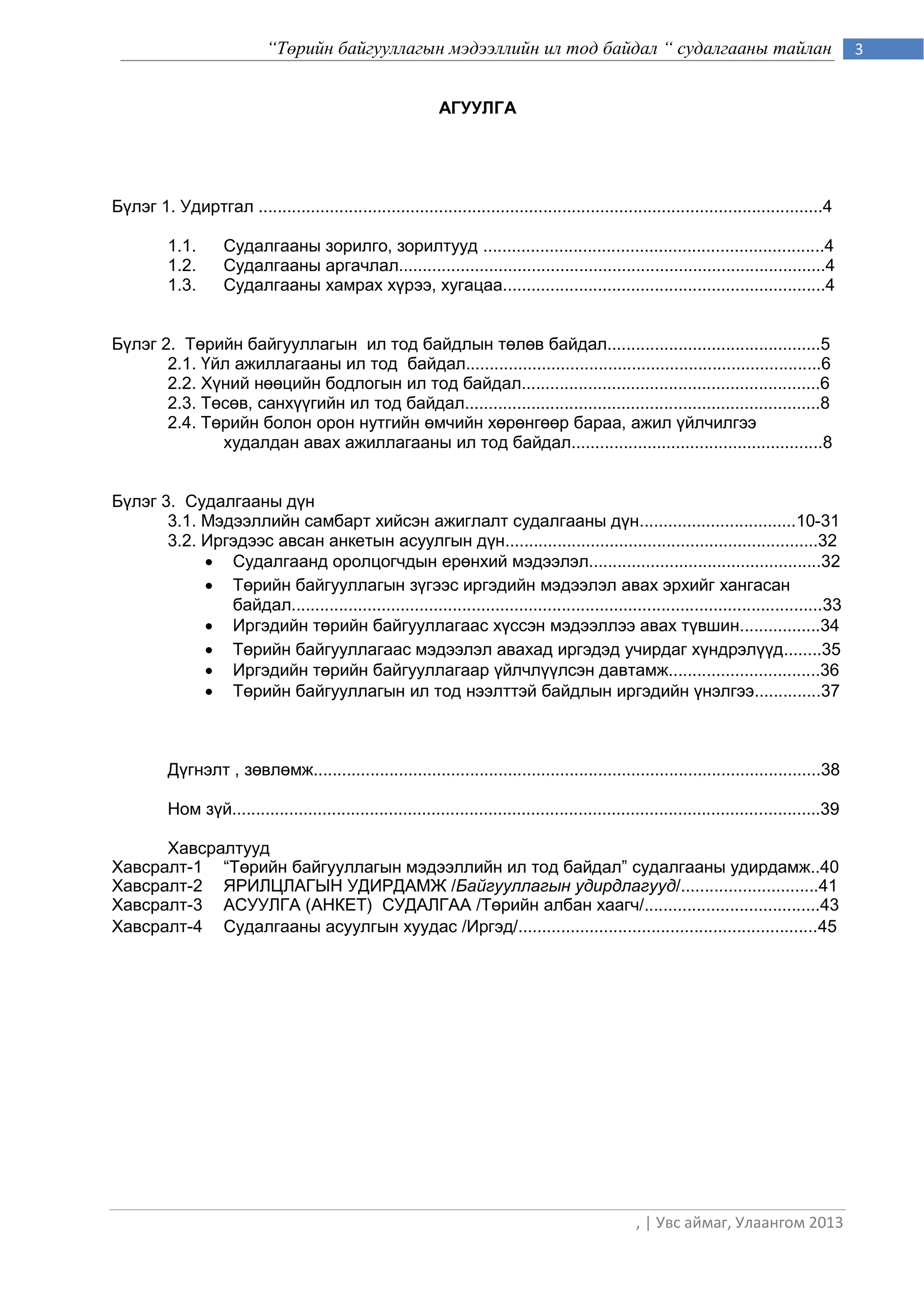 “Төрийн байгууллагын мэдээллийн ил тод байдал “ судалгааны тайлан                                                    3


                                                               АГУУЛГА




Бүлэг 1. Удиртгал .......................................................................................................................4

          1.1.       Судалгааны зорилго, зорилтууд ........................................................................4
          1.2.       Судалгааны аргачлал..........................................................................................4
          1.3.       Судалгааны хамрах хүрээ, хугацаа....................................................................4


Бүлэг 2. Төрийн байгууллагын ил тод байдлын төлөв байдал.............................................5
       2.1. Үйл ажиллагааны ил тод байдал...........................................................................6
       2.2. Хүний нөөцийн бодлогын ил тод байдал...............................................................6
       2.3. Төсөв, санхүүгийн ил тод байдал...........................................................................8
       2.4. Төрийн болон орон нутгийн өмчийн хөрөнгөөр бараа, ажил үйлчилгээ
              худалдан авах ажиллагааны ил тод байдал.....................................................8


Бүлэг 3. Судалгааны дүн
       3.1. Мэдээллийн самбарт хийсэн ажиглалт судалгааны дүн.................................10-31
       3.2. Иргэдээс авсан анкетын асуулгын дүн..................................................................32
             Судалгаанд оролцогчдын ерөнхий мэдээлэл.................................................32
             Төрийн байгууллагын зүгээс иргэдийн мэдээлэл авах эрхийг хангасан
               байдал................................................................................................................33
             Иргэдийн төрийн байгууллагаас хүссэн мэдээллээ авах түвшин.................34
             Төрийн байгууллагаас мэдээлэл авахад иргэдэд учирдаг хүндрэлүүд........35
             Иргэдийн төрийн байгууллагаар үйлчлүүлсэн давтамж................................36
             Төрийн байгууллагын ил тод нээлттэй байдлын иргэдийн үнэлгээ..............37



          Дүгнэлт , зөвлөмж...........................................................................................................38

          Ном зүй............................................................................................................................39

      Хавсралтууд
Хавсралт-1 “Тєрийн байгууллагын мэдээллийн ил тод байдал” судалгааны удирдамж..40
Хавсралт-2 ЯРИЛЦЛАГÛÍ ÓÄÈÐÄÀÌÆ /Байгууллагын удирдлагууд/.............................41
Хавсралт-3 АСУУЛГА (АНКЕТ) СУДАЛГАА /Тєрийн албан хаагч/.....................................43
Хавсралт-4 Судалгааны асуулгын хуудас /Иргэд/...............................................................45




                                                                                                      , | Увс аймаг, Улаангом 2013
 
