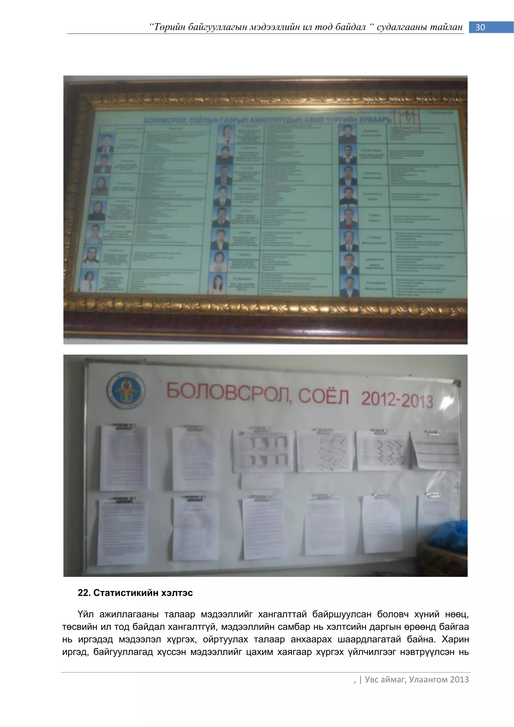 “Төрийн байгууллагын мэдээллийн ил тод байдал “ судалгааны тайлан         30




   22. Статистикийн хэлтэс

   Үйл ажиллагааны талаар мэдээллийг хангалттай байршуулсан боловч хүний нөөц,
төсвийн ил тод байдал хангалтгүй, мэдээллийн самбар нь хэлтсийн даргын өрөөнд байгаа
нь иргэдэд мэдээлэл хүргэх, ойртуулах талаар анхаарах шаардлагатай байна. Харин
иргэд, байгууллагад хүссэн мэдээллийг цахим хаягаар хүргэх үйлчилгээг нэвтрүүлсэн нь

                                                            , | Увс аймаг, Улаангом 2013
 
