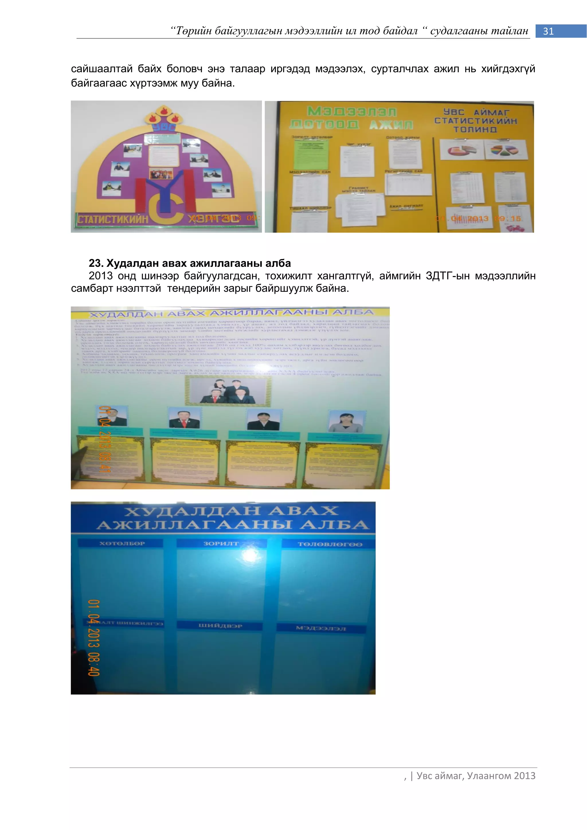 “Төрийн байгууллагын мэдээллийн ил тод байдал “ судалгааны тайлан        31


сайшаалтай байх боловч энэ талаар иргэдэд мэдээлэх, сурталчлах ажил нь хийгдэхгүй
байгаагаас хүртээмж муу байна.




   23. Худалдан авах ажиллагааны алба
   2013 онд шинээр байгуулагдсан, тохижилт хангалтгүй, аймгийн ЗДТГ-ын мэдээллийн
самбарт нээлттэй тендерийн зарыг байршуулж байна.




                                                           , | Увс аймаг, Улаангом 2013
 