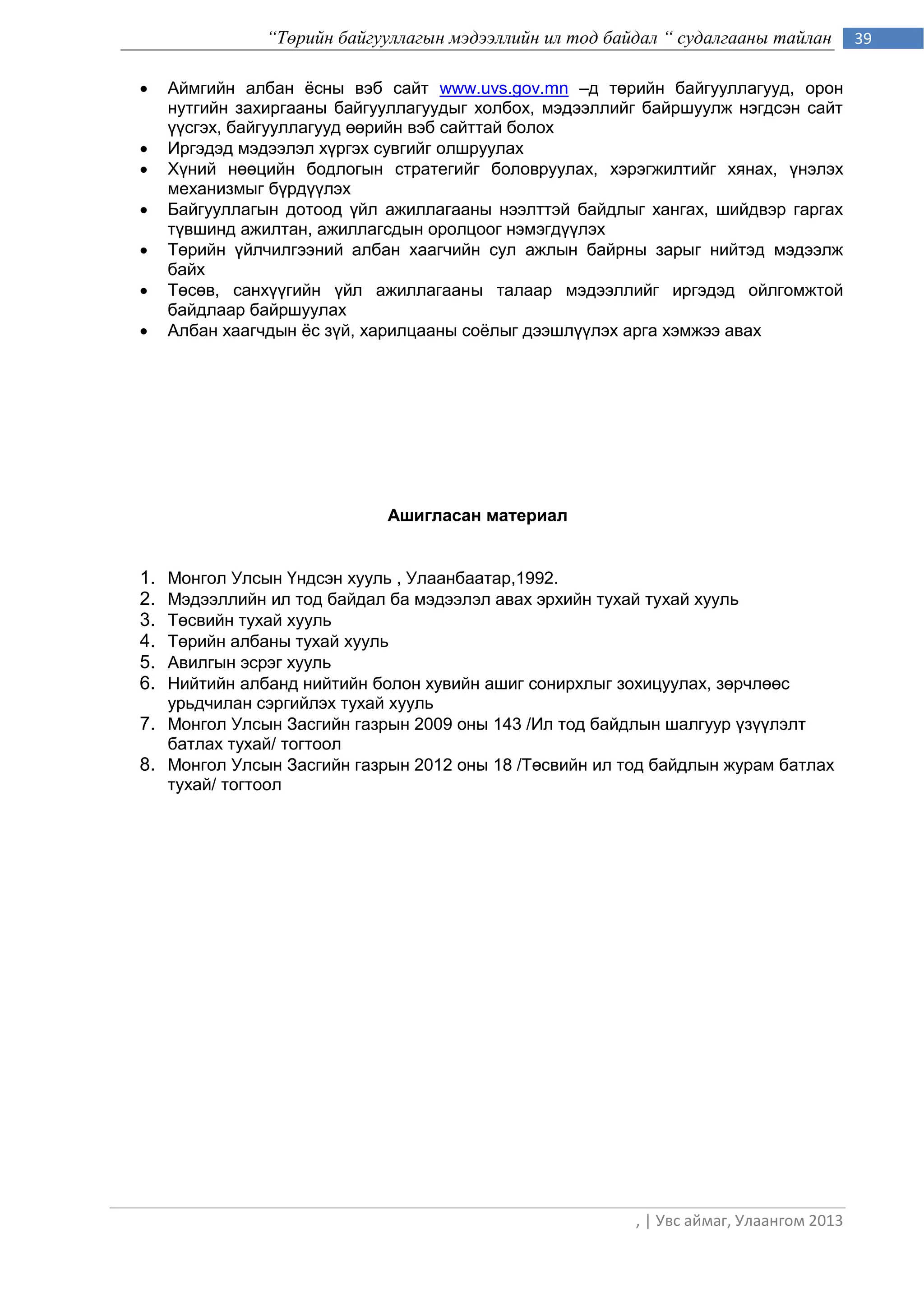 “Төрийн байгууллагын мэдээллийн ил тод байдал “ судалгааны тайлан        39

    Аймгийн албан ѐсны вэб сайт www.uvs.gov.mn –д төрийн байгууллагууд, орон
     нутгийн захиргааны байгууллагуудыг холбох, мэдээллийг байршуулж нэгдсэн сайт
     үүсгэх, байгууллагууд өөрийн вэб сайттай болох
    Иргэдэд мэдээлэл хүргэх сувгийг олшруулах
    Хүний нөөцийн бодлогын стратегийг боловруулах, хэрэгжилтийг хянах, үнэлэх
     механизмыг бүрдүүлэх
    Байгууллагын дотоод үйл ажиллагааны нээлттэй байдлыг хангах, шийдвэр гаргах
     түвшинд ажилтан, ажиллагсдын оролцоог нэмэгдүүлэх
    Төрийн үйлчилгээний албан хаагчийн сул ажлын байрны зарыг нийтэд мэдээлж
     байх
    Төсөв, санхүүгийн үйл ажиллагааны талаар мэдээллийг иргэдэд ойлгомжтой
     байдлаар байршуулах
    Албан хаагчдын ѐс зүй, харилцааны соѐлыг дээшлүүлэх арга хэмжээ авах




                             Ашигласан материал


1. Монгол Улсын Үндсэн хууль , Улаанбаатар,1992.
2. Мэдээллийн ил тод байдал ба мэдээлэл авах эрхийн тухай тухай хууль
3. Төсвийн тухай хууль
4. Төрийн албаны тухай хууль
5. Авилгын эсрэг хууль
6. Нийтийн албанд нийтийн болон хувийн ашиг сонирхлыг зохицуулах, зөрчлөөс
   урьдчилан сэргийлэх тухай хууль
7. Монгол Улсын Засгийн газрын 2009 оны 143 /Ил тод байдлын шалгуур үзүүлэлт
   батлах тухай/ тогтоол
8. Монгол Улсын Засгийн газрын 2012 оны 18 /Төсвийн ил тод байдлын журам батлах
   тухай/ тогтоол




                                                          , | Увс аймаг, Улаангом 2013
 