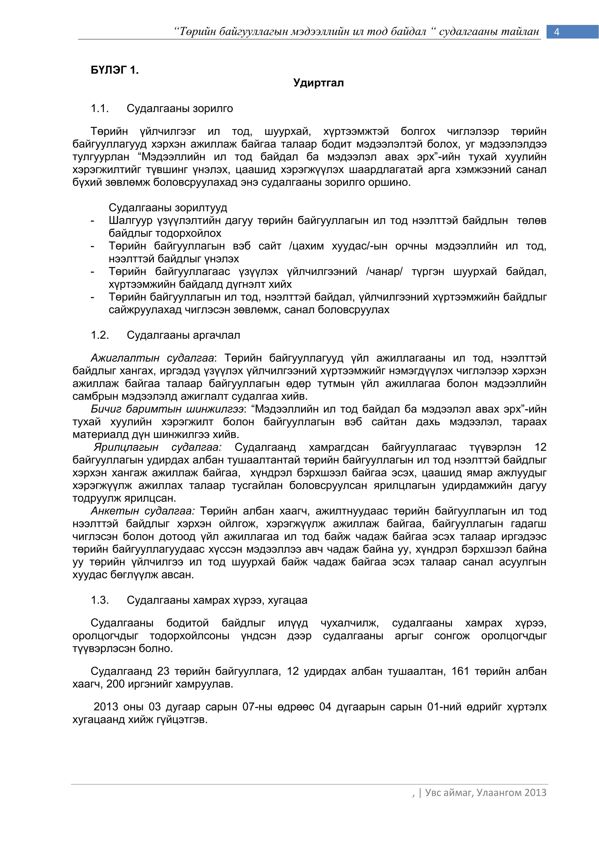 “Төрийн байгууллагын мэдээллийн ил тод байдал “ судалгааны тайлан        4


   БҮЛЭГ 1.
                                       Удиртгал

   1.1.   Судалгааны зорилго

   Төрийн үйлчилгээг ил тод, шуурхай, хүртээмжтэй болгох чиглэлээр төрийн
байгууллагууд хэрхэн ажиллаж байгаа талаар бодит мэдээлэлтэй болох, уг мэдээлэлдээ
тулгуурлан “Мэдээллийн ил тод байдал ба мэдээлэл авах эрх”-ийн тухай хуулийн
хэрэгжилтийг түвшинг үнэлэх, цаашид хэрэгжүүлэх шаардлагатай арга хэмжээний санал
бүхий зөвлөмж боловсруулахад энэ судалгааны зорилго оршино.

       Судалгааны зорилтууд
   -   Шалгуур үзүүлэлтийн дагуу төрийн байгууллагын ил тод нээлттэй байдлын төлөв
       байдлыг тодорхойлох
   -   Төрийн байгууллагын вэб сайт /цахим хуудас/-ын орчны мэдээллийн ил тод,
       нээлттэй байдлыг үнэлэх
   -   Төрийн байгууллагаас үзүүлэх үйлчилгээний /чанар/ түргэн шуурхай байдал,
       хүртээмжийн байдалд дүгнэлт хийх
   -   Төрийн байгууллагын ил тод, нээлттэй байдал, үйлчилгээний хүртээмжийн байдлыг
       сайжруулахад чиглэсэн зөвлөмж, санал боловсруулах

   1.2.   Судалгааны аргачлал

   Ажиглалтын судалгаа: Төрийн байгууллагууд үйл ажиллагааны ил тод, нээлттэй
байдлыг хангах, иргэдэд үзүүлэх үйлчилгээний хүртээмжийг нэмэгдүүлэх чиглэлээр хэрхэн
ажиллаж байгаа талаар байгууллагын өдөр тутмын үйл ажиллагаа болон мэдээллийн
самбрын мэдээлэлд ажиглалт судалгаа хийв.
   Бичиг баримтын шинжилгээ: “Мэдээллийн ил тод байдал ба мэдээлэл авах эрх”-ийн
тухай хуулийн хэрэгжилт болон байгууллагын вэб сайтан дахь мэдээлэл, тараах
материалд дүн шинжилгээ хийв.
    Ярилцлагын судалгаа: Судалгаанд хамрагдсан байгууллагаас түүвэрлэн 12
байгууллагын удирдах албан тушаалтантай төрийн байгууллагын ил тод нээлттэй байдлыг
хэрхэн хангаж ажиллаж байгаа, хүндрэл бэрхшээл байгаа эсэх, цаашид ямар ажлуудыг
хэрэгжүүлж ажиллах талаар тусгайлан боловсруулсан ярилцлагын удирдамжийн дагуу
тодруулж ярилцсан.
   Анкетын судалгаа: Төрийн албан хаагч, ажилтнуудаас төрийн байгууллагын ил тод
нээлттэй байдлыг хэрхэн ойлгож, хэрэгжүүлж ажиллаж байгаа, байгууллагын гадагш
чиглэсэн болон дотоод үйл ажиллагаа ил тод байж чадаж байгаа эсэх талаар иргэдээс
төрийн байгууллагуудаас хүссэн мэдээллээ авч чадаж байна уу, хүндрэл бэрхшээл байна
уу төрийн үйлчилгээ ил тод шуурхай байж чадаж байгаа эсэх талаар санал асуулгын
хуудас бөглүүлж авсан.

   1.3.   Судалгааны хамрах хүрээ, хугацаа

   Судалгааны бодитой байдлыг илүүд чухалчилж, судалгааны хамрах хүрээ,
оролцогчдыг тодорхойлсоны үндсэн дээр судалгааны аргыг сонгож оролцогчдыг
түүвэрлэсэн болно.

   Судалгаанд 23 төрийн байгууллага, 12 удирдах албан тушаалтан, 161 төрийн албан
хаагч, 200 иргэнийг хамруулав.

    2013 оны 03 дугаар сарын 07-ны өдрөөс 04 дүгаарын сарын 01-ний өдрийг хүртэлх
хугацаанд хийж гүйцэтгэв.




                                                            , | Увс аймаг, Улаангом 2013
 