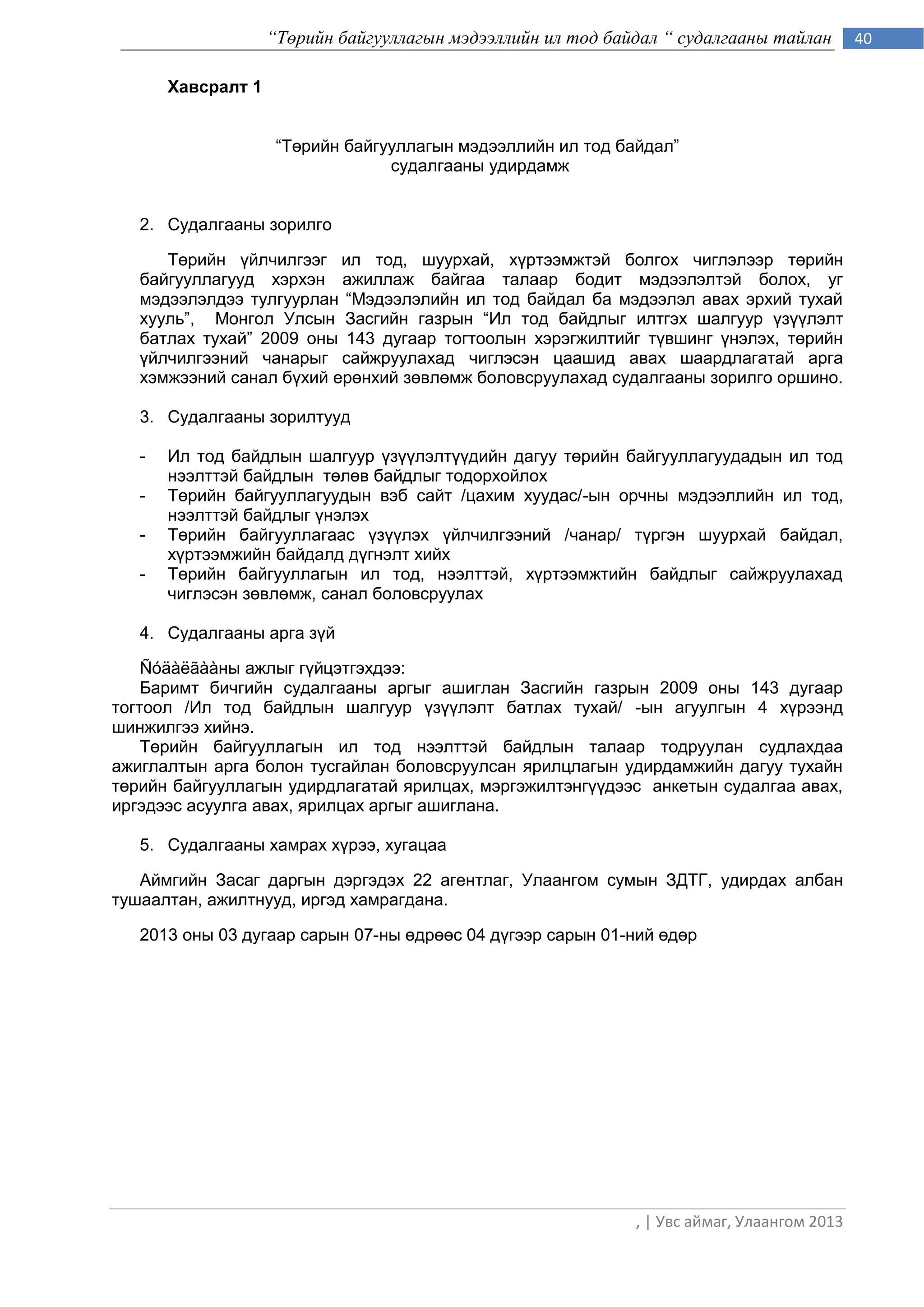 “Төрийн байгууллагын мэдээллийн ил тод байдал “ судалгааны тайлан        40

       Хавсралт 1


                     “Төрийн байгууллагын мэдээллийн ил тод байдал”
                                  судалгааны удирдамж


   2. Судалгааны зорилго

      Төрийн үйлчилгээг ил тод, шуурхай, хүртээмжтэй болгох чиглэлээр төрийн
   байгууллагууд хэрхэн ажиллаж байгаа талаар бодит мэдээлэлтэй болох, уг
   мэдээлэлдээ тулгуурлан “Мэдээлэлийн ил тод байдал ба мэдээлэл авах эрхий тухай
   хууль”, Монгол Улсын Засгийн газрын “Ил тод байдлыг илтгэх шалгуур үзүүлэлт
   батлах тухай” 2009 оны 143 дугаар тогтоолын хэрэгжилтийг түвшинг үнэлэх, төрийн
   үйлчилгээний чанарыг сайжруулахад чиглэсэн цаашид авах шаардлагатай арга
   хэмжээний санал бүхий ерөнхий зөвлөмж боловсруулахад судалгааны зорилго оршино.

   3. Судалгааны зорилтууд

   -   Ил тод байдлын шалгуур үзүүлэлтүүдийн дагуу төрийн байгууллагуудадын ил тод
       нээлттэй байдлын төлөв байдлыг тодорхойлох
   -   Төрийн байгууллагуудын вэб сайт /цахим хуудас/-ын орчны мэдээллийн ил тод,
       нээлттэй байдлыг үнэлэх
   -   Төрийн байгууллагаас үзүүлэх үйлчилгээний /чанар/ түргэн шуурхай байдал,
       хүртээмжийн байдалд дүгнэлт хийх
   -   Төрийн байгууллагын ил тод, нээлттэй, хүртээмжтийн байдлыг сайжруулахад
       чиглэсэн зөвлөмж, санал боловсруулах

   4. Судалгааны арга зүй

    Ñóäàëãààны ажлыг гүйцэтгэхдээ:
    Баримт бичгийн судалгааны аргыг ашиглан Засгийн газрын 2009 оны 143 дугаар
тогтоол /Ил тод байдлын шалгуур үзүүлэлт батлах тухай/ -ын агуулгын 4 хүрээнд
шинжилгээ хийнэ.
    Төрийн байгууллагын ил тод нээлттэй байдлын талаар тодруулан судлахдаа
ажиглалтын арга болон тусгайлан боловсруулсан ярилцлагын удирдамжийн дагуу тухайн
төрийн байгууллагын удирдлагатай ярилцах, мэргэжилтэнгүүдээс анкетын судалгаа авах,
иргэдээс асуулга авах, ярилцах аргыг ашиглана.

   5. Судалгааны хамрах хүрээ, хугацаа

   Аймгийн Засаг даргын дэргэдэх 22 агентлаг, Улаангом сумын ЗДТГ, удирдах албан
тушаалтан, ажилтнууд, иргэд хамрагдана.

   2013 оны 03 дугаар сарын 07-ны өдрөөс 04 дүгээр сарын 01-ний өдөр




                                                              , | Увс аймаг, Улаангом 2013
 