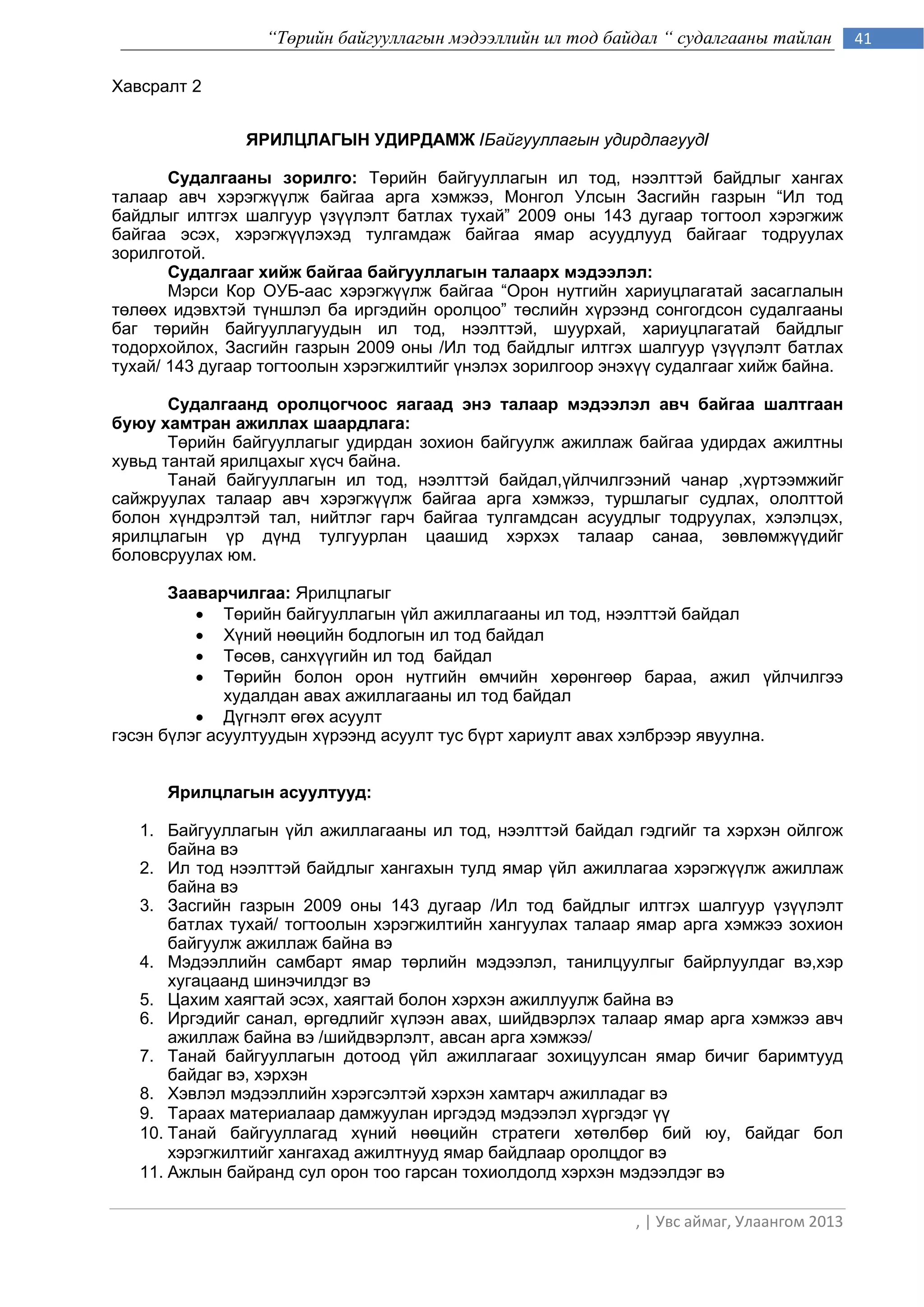 “Төрийн байгууллагын мэдээллийн ил тод байдал “ судалгааны тайлан         41

Хавсралт 2


               ЯРИЛЦЛАГÛÍ ÓÄÈÐÄÀÌÆ /Байгууллагын удирдлагууд/

       Ñóäàëãààíû çîðèëãî: Тєрийн байгууллагын ил тод, нээлттэй байдлыг хангах
талаар авч хэрэгжђђлж байгаа арга хэмжээ, Монгол Улсын Засгийн газрын “Ил тод
байдлыг илтгэх шалгуур ђзђђлэлт батлах тухай” 2009 оны 143 дугаар тогтоол хэрэгжиж
байгаа эсэх, хэрэгжђђлэхэд тулгамдаж байгаа ÿìàð асуудлууд áàéãààã тодðóóëàõ
çîðèëãîòîé.
       Ñóäàëãààã õèéæ áàéãàà áàéãóóëëàãûí òàëààðõ ìýäýýëýë:
       Мэрси Кор ОУБ-аас хэрэгжђђлж байгаа “Îðîí íóòãèéí õàðèóöëàãàòàé çàñàãëàëûн
тєлєєх èäýâõòýé ò¿íøëýë ба иргэдийн оролцоо” òºñëèéí õ¿ðýýíä сонгогдсон судалгааны
баг òºðèéí áàéãóóëëàãóóäûí èë òîä, íýýëòòýé, øóóðõàé, õàðèóöëàãàòàé áàéäëыг
тодорхойлох, Çàñãèéí ãàçðûí 2009 îíû /Èë òîä áàéäëûã èëòãýõ øàëãóóð ¿ç¿¿ëýëò áàòëàõ
òóõàé/ 143 äóãààð òîãòîîëûí õýðýãæèëòèéã ђнэлэх зорилгоор энэхђђ судалгааг хийж байна.

       Ñóäàëãààíä îðîëöîã÷îîñ ÿàãààä ýíý òàëààð ìýäýýëýë àâ÷ áàéãàà øàëòãààí
áóþó õàìòðàí àæèëëàõ øààðäëàãà:
       Òºðèéí байгууллагыг óäèðäàí çîõèîí áàéãóóëæ àæèëëàæ áàéãàà óäèðäàõ àæèëòíû
õóâüä òàíòàé ÿðèëöàõûã õ¿ñ÷ áàéíà.
       Òàíàé áàéãóóëëàãûí ил тод, нээлттэй байдал,ђйлчилгээний чанар ,хђртээмжийг
сайжруулах талаар авч хэрэгжђђлж байгаа арга хэмжээ, туршлагыг судлах, ололттой
болон хђндрэлтэй тал, íèéòëýã ãàð÷ áàéãàà òóëãàìäñàí àñóóäëûã òîäðóóëàõ, õýëýëöýõ,
ÿðèëöëàãûí ¿ð ä¿íä òóëãóóðëàí öààøèä õýðõýõ òàëààð ñàíàà, çºâëºìæ¿¿äèéã
áîëîâñðóóëàõ þì.

       Зааварчилгаа: Ярилцëагыг
           Òºðèéí áàéãóóëëàãûí ¿éë àæèëëàãààíû èë òîä, íýýëòòýé байдал
           Х¿íèé íººöèéí áîäëîãын èë òîä áàéäàë
           Òºñºâ, ñàíõ¿¿ãèéí èë òîä áàéäàë
           Òºðèéí áîëîí îðîí íóòãèéí ºì÷èéí õºðºíãººð áàðàà, àæèë ¿éë÷èëãýý
              õóäàëäàí àâàõ àæèëëàãààíû èë òîä áàéäàë
           Дђгнэлт єгєх асуулт
гэсэн бђлэг асуултуудын хђрээнд àñóóëò òóñ á¿ðò õàðèóëò àâàõ õýëáðýýð явуулна.


      Ярилцлагын асуултууд:

   1. Байгууллагын ђйл ажиллагааны ил тод, нээлттэй байдал гэдгийг та хэрхэн ойлгож
       байна вэ
   2. Ил тод нээлттэй байдлыг хангахын тулд ямар ђйл ажиллагаа хэрэгжђђлж ажиллаж
       байна вэ
   3. Засгийн газрын 2009 оны 143 дугаар /Ил тод байдлыг илтгэх шалгуур ђзђђлэлт
       батлах тухай/ тогтоолын хэрэгжилтийн хангуулах талаар ямар арга хэмжээ зохион
       байгуулж ажиллаж байна вэ
   4. Мэдээллийн самбарт ямар тєрлийн мэдээлэл, танилцуулгыг байрлуулдаг вэ,хэр
       хугацаанд шинэчилдэг вэ
   5. Цахим хаягтай эсэх, хаягтай болон хэрхэн ажиллуулж байна вэ
   6. Иргэдийг санал, єргєдлийг хђлээн авах, шийдвэрлэх талаар ямар арга хэмжээ авч
       ажиллаж байна вэ /шийдвэрлэлт, авсан арга хэмжээ/
   7. Танай байгууллагын дотоод ђйл ажиллагааг зохицуулсан ямар бичиг баримтууд
       байдаг вэ, хэрхэн
   8. Хэвлэл мэдээллийн хэрэгсэлтэй хэрхэн хамтарч ажилладаг вэ
   9. Тараах материалаар дамжуулан иргэдэд мэдээлэл хүргэдэг үү
   10. Танай байгууллагад хүний нөөцийн стратеги хөтөлбөр бий юу, байдаг бол
       хэрэгжилтийг хангахад ажилтнууд ямар байдлаар оролцдог вэ
   11. Ажлын байранд сул орон тоо гарсан тохиолдолд хэрхэн мэдээлдэг вэ

                                                             , | Увс аймаг, Улаангом 2013
 