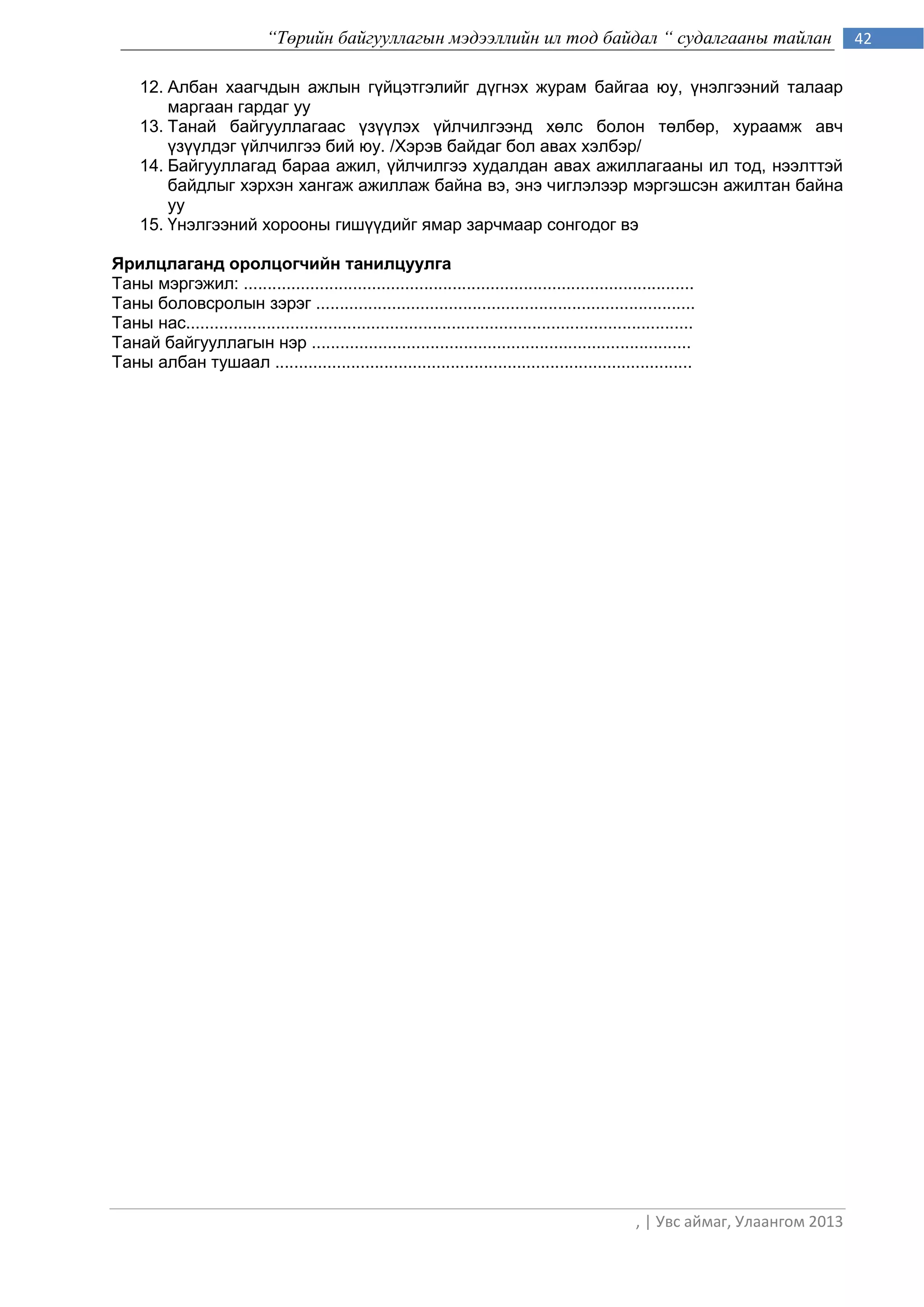 “Төрийн байгууллагын мэдээллийн ил тод байдал “ судалгааны тайлан                                       42

     12. Албан хаагчдын ажлын гүйцэтгэлийг дүгнэх журам байгаа юу, үнэлгээний талаар
         маргаан гардаг уу
     13. Танай байгууллагаас үзүүлэх үйлчилгээнд хөлс болон төлбөр, хураамж авч
         үзүүлдэг үйлчилгээ бий юу. /Хэрэв байдаг бол авах хэлбэр/
     14. Байгууллагад бараа ажил, үйлчилгээ худалдан авах ажиллагааны ил тод, нээлттэй
         байдлыг хэрхэн хангаж ажиллаж байна вэ, энэ чиглэлээр мэргэшсэн ажилтан байна
         уу
     15. Үнэлгээний хорооны гишүүдийг ямар зарчмаар сонгодог вэ

Ярилцлаганд оролцогчийн танилцуулга
Таны мэргэжил: ...............................................................................................
Таны боловсролын зэрэг ................................................................................
Таны нас...........................................................................................................
Танай байгууллагын нэр ................................................................................
Таны албан тушаал ........................................................................................




                                                                                                       , | Увс аймаг, Улаангом 2013
 