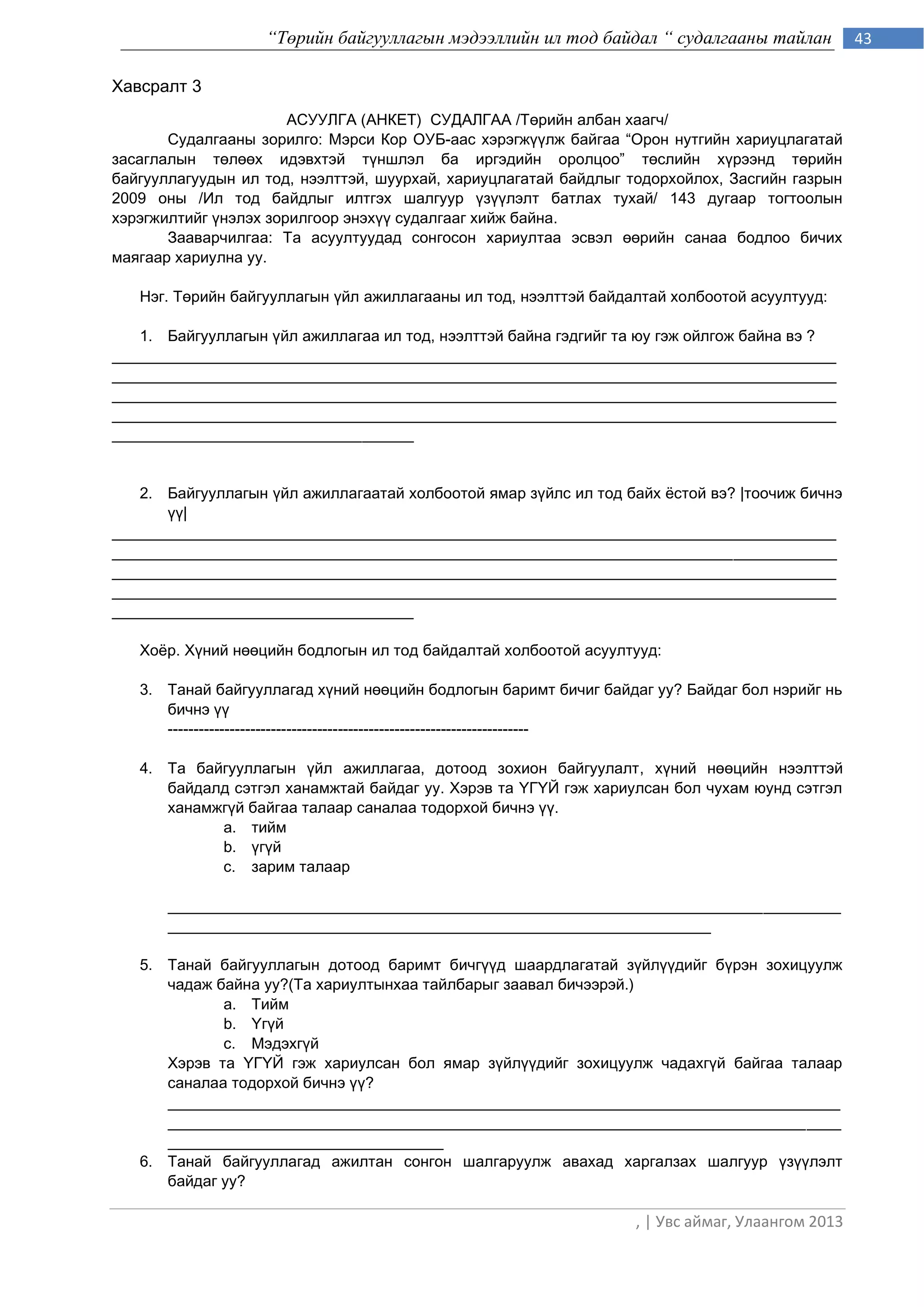 “Төрийн байгууллагын мэдээллийн ил тод байдал “ судалгааны тайлан             43

Хавсралт 3
                       АСУУЛГА (АНКЕТ) СУДАЛГАА /Тєрийн албан хаагч/
       Судалгааны зорилго: Мэрси Кор ОУБ-аас хэрэгжђђлж байгаа “Îðîí íóòãèéí õàðèóöëàãàòàé
çàñàãëàëûн тєлєєх èäýâõòýé ò¿íøëýë ба иргэдийн оролцоо” òºñëèéí õ¿ðýýíä òºðèéí
áàéãóóëëàãóóäûí èë òîä, íýýëòòýé, øóóðõàé, õàðèóöëàãàòàé áàéäëыг тодорхойлох, Çàñãèéí ãàçðûí
2009 îíû /Èë òîä áàéäëûã èëòãýõ øàëãóóð ¿ç¿¿ëýëò áàòëàõ òóõàé/ 143 äóãààð òîãòîîëûí
õýðýãæèëòèéã ђнэлэх зорилгоор энэхђђ судалгааг хийж байна.
       Зааварчилгаа: Та асуултуудад сонгосон хариултаа эсвэл єєрийн санаа бодлоо бичих
маягаар хариулна уу.

   Нэг. Òºðèéí áàéãóóëëàãûí ¿éë àæèëëàãààíû èë òîä, íýýëòòýé áàéäàëòàé холбоотой асуултууд:

   1. Áàéãóóëëàãûí ¿éë àæèëëàãàà èë òîä, íýýëòòýé áàéíà ãýäãèéã та юу гэж ойлгож байна вэ ?
____________________________________________________________________________________
____________________________________________________________________________________
____________________________________________________________________________________
____________________________________________________________________________________
___________________________________


   2. Áàéãóóëëàãûí ¿éë àæèëëàãààòàé õîëáîîòîé ÿìàð ç¿éëñ èë òîä áàéõ ¸ñòîé вэ? |òîî÷èæ áè÷íý
      ¿¿|
____________________________________________________________________________________
____________________________________________________________________________________
____________________________________________________________________________________
____________________________________________________________________________________
___________________________________

   Хоѐр. Х¿íèé íººöèéí áîäëîãын èë òîä áàéäàëòàé холбоотой асуултууд:

   3. Òанай áàéãóóëëàãàä õ¿íèé íººöèéí áîäëîãûí áàðèìò áè÷èã áàéäàã óó? Áàéäàã áîë íýðèéã íü
      áè÷íý ¿¿
      ----------------------------------------------------------------------

   4. Та áàéãóóëëàãûí ¿éë àæèëëàãàà, äîòîîä çîõèîí áàéãóóëàëò, õ¿íèé íººöèéí íýýëòòýé
      áàéäàëä ñýòãýë õàíàìæòàé áàéäàã óó. Õýðýâ òà ¯Ã¯É ãýæ õàðèóëñàí áîë ÷óõàì þóíä ñýòãýë
      õàíàìæã¿é áàéãàà òàëààð ñàíàëàà òîäîðõîé áè÷íý ¿¿.
            a. òèéì
            b. ¿ã¿é
            c. çàðèì òàëààð

       ______________________________________________________________________________
       _______________________________________________________________

   5. Òàíàé áàéãóóëëàãûí äîòîîä баримт бичгђђд шаардлагатай зђйлђђдийг бђрэн зохицуулж
      чадаж байна уу?(Та хариултынхаа тайлбарыг заавàë áè÷ýýрэй.)
             a. Тийм
             b. ёгђй
             c. Мэдэхгђй
      Хэрэв та ёГёЙ гэж хариулсан бол ямар зђйлђђдийг зохицуулж чадахгђй байгаа талаар
      саналаа тодорхой бичнэ ђђ?
      ______________________________________________________________________________
      ______________________________________________________________________________
      ________________________________
   6. Òàíàé áàéãóóëëàãàä àæèëòàí ñîíãîí øàëãàðóóëæ àâàõàä õàðãàëçàõ øàëãóóð ¿ç¿¿ëýëò
      áàéäàã óó?

                                                                  , | Увс аймаг, Улаангом 2013
 