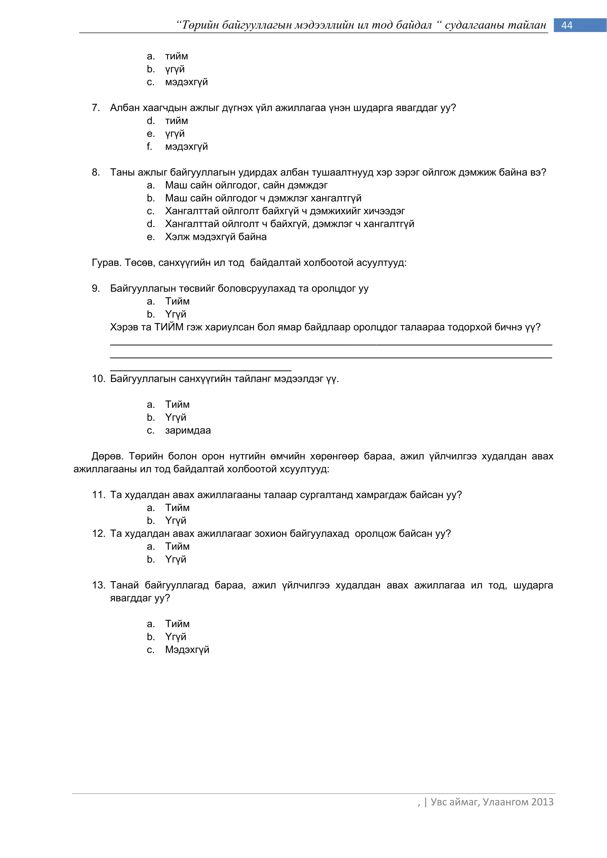 “Төрийн байгууллагын мэдээллийн ил тод байдал “ судалгааны тайлан               44

             a. òèéì
             b. ¿ã¿é
             c. ìýäýõã¿é

   7. Àëáàí õààã÷äûí àæëûã ä¿ãíýõ ¿éë àæèëëàãàà ¿íýí øóäàðãà ÿâàãääàã óó?
             d. òèéì
             e. ¿ã¿é
             f. ìýäýõã¿é

   8. Òàíû ажлыг байгууллагын удирдах àëáàí òóøààëòíóóä хэр зэрэг ойлгож дэмжиж байна вэ?
            a. Маш сайн ойлгодог, сайн дэмждэг
            b. Маш сайн ойлгодог ч дэмжлэг хангалтгђй
            c. Хангалттай ойлголт байхгђй ч дэмжихийг хичээдэг
            d. Хангалттай ойлголт ч байхгђй, дэмжлэг ч хангалтгђй
            e. Хэлж мэдэхгђй байна

   Ãóðàâ. Òºñºâ, ñàíõ¿¿ãèéí èë òîä áàéäàëòàé холбоотой асуултууд:

   9. Áàéãóóëëàãûí òºñâèéã áîëîâñðóóëàõàä òà îðîëöäîã óó
              a. Тийм
              b. ёгђé
       Хэрэв та ÒÈÉÌ гэж хариулсан бол ямар áàéäëààð îðîëöäîã òàëààðàа тодорхой бичнэ ђђ?
       ______________________________________________________________________________
       ______________________________________________________________________________
       ________________________________
   10. Áàéãóóëëàãûí ñàíõ¿¿ãèéí òàéëàíã ìýäýýëäýã ¿¿.

             a. Тийм
             b. ёгђé
             c. çàðèìäàà

   Äºðºâ. Òºðèéí áîëîí îðîí íóòãèéí ºì÷èéí õºðºíãººð áàðàà, àæèë ¿éë÷èëãýý õóäàëäàí àâàõ
àæèëëàãààíû èë òîä áàéäàëòàé õîëáîîòîé õñóóëòóóä:

   11. Òà õóäàëäàí àâàõ àæèëëàãààíû òàëààð ñóðãàëòàíä õàìðàãäàæ áàéñàí óó?
              a. Тийм
              b. ёгђé
   12. Òà õóäàëäàí àâàõ àæèëëàãààã çîõèîí áàéãóóëàõàä îðîëöîæ áàéñàí óó?
              a. Тийм
              b. ёгђé

   13. Òàíàé áàéãóóëëàãàä áàðàà, àæèë ¿éë÷èëãýý õóäàëäàí àâàõ àæèëëàãàà èë òîä, øóäàðãà
       ÿâàãääàã óó?

             a. Тийм
             b. ёгђé
             c. Ìýäýõã¿é




                                                                    , | Увс аймаг, Улаангом 2013
 