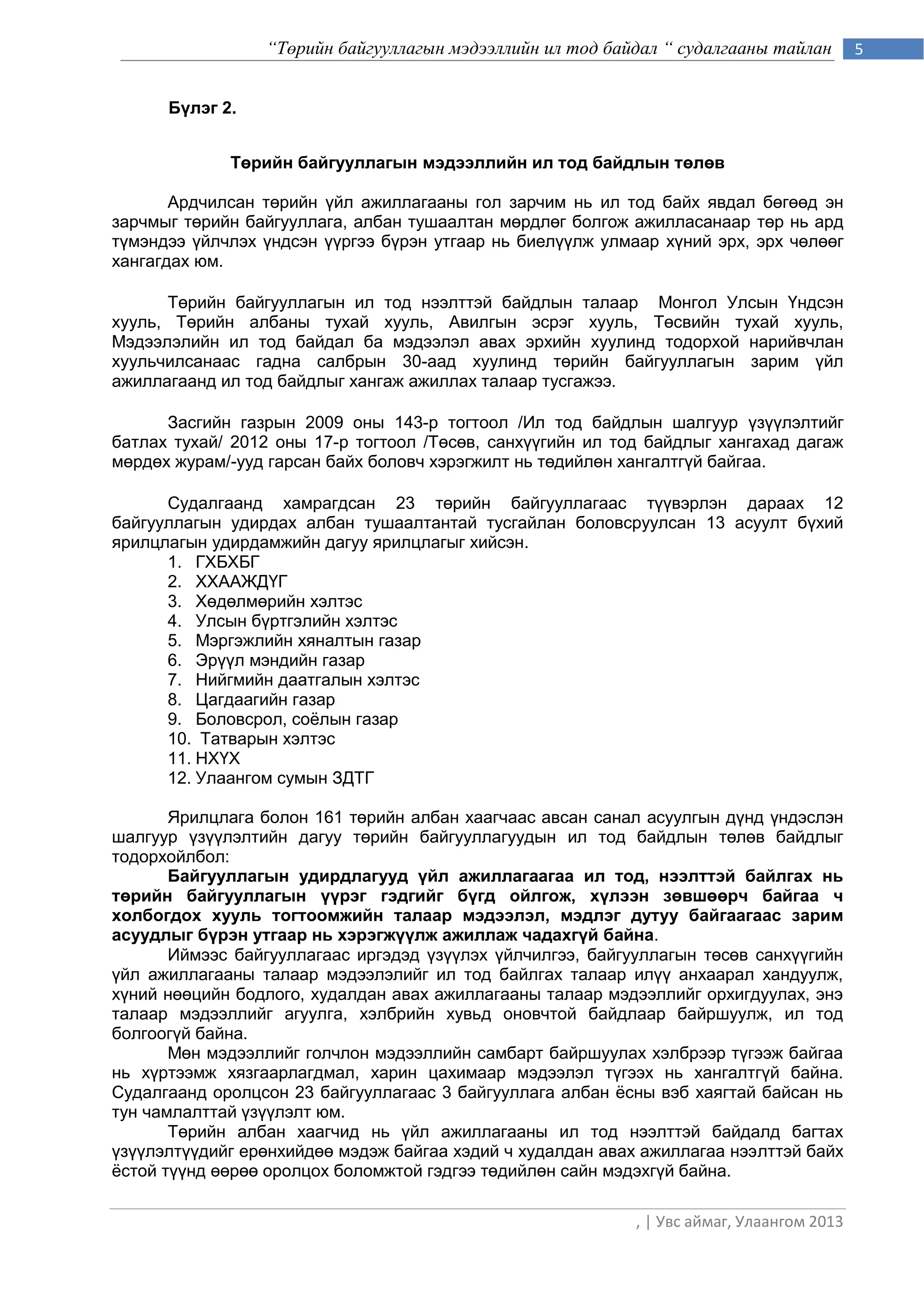 “Төрийн байгууллагын мэдээллийн ил тод байдал “ судалгааны тайлан         5


      Бүлэг 2.


             Төрийн байгууллагын мэдээллийн ил тод байдлын төлөв

       Ардчилсан төрийн үйл ажиллагааны гол зарчим нь ил тод байх явдал бөгөөд эн
зарчмыг төрийн байгууллага, албан тушаалтан мөрдлөг болгож ажилласанаар төр нь ард
түмэндээ үйлчлэх үндсэн үүргээ бүрэн утгаар нь биелүүлж улмаар хүний эрх, эрх чөлөөг
хангагдах юм.

      Төрийн байгууллагын ил тод нээлттэй байдлын талаар Монгол Улсын Үндсэн
хууль, Төрийн албаны тухай хууль, Авилгын эсрэг хууль, Төсвийн тухай хууль,
Мэдээлэлийн ил тод байдал ба мэдээлэл авах эрхийн хуулинд тодорхой нарийвчлан
хуульчилсанаас гадна салбрын 30-аад хуулинд төрийн байгууллагын зарим үйл
ажиллагаанд ил тод байдлыг хангаж ажиллах талаар тусгажээ.

      Засгийн газрын 2009 оны 143-р тогтоол /Ил тод байдлын шалгуур үзүүлэлтийг
батлах тухай/ 2012 оны 17-р тогтоол /Төсөв, санхүүгийн ил тод байдлыг хангахад дагаж
мөрдөх журам/-ууд гарсан байх боловч хэрэгжилт нь төдийлөн хангалтгүй байгаа.

      Судалгаанд хамрагдсан 23 төрийн байгууллагаас түүвэрлэн дараах 12
байгууллагын удирдах албан тушаалтантай тусгайлан боловсруулсан 13 асуулт бүхий
ярилцлагын удирдамжийн дагуу ярилцлагыг хийсэн.
      1. ГХБХБГ
      2. ХХААЖДҮГ
      3. Хөдөлмөрийн хэлтэс
      4. Улсын бүртгэлийн хэлтэс
      5. Мэргэжлийн хяналтын газар
      6. Эрүүл мэндийн газар
      7. Нийгмийн даатгалын хэлтэс
      8. Цагдаагийн газар
      9. Боловсрол, соѐлын газар
      10. Татварын хэлтэс
      11. НХҮХ
      12. Улаангом сумын ЗДТГ

       Ярилцлага болон 161 төрийн албан хаагчаас авсан санал асуулгын дүнд үндэслэн
шалгуур үзүүлэлтийн дагуу төрийн байгууллагуудын ил тод байдлын төлөв байдлыг
тодорхойлбол:
       Байгууллагын удирдлагууд үйл ажиллагаагаа ил тод, нээлттэй байлгах нь
төрийн байгууллагын үүрэг гэдгийг бүгд ойлгож, хүлээн зөвшөөрч байгаа ч
холбогдох хууль тогтоомжийн талаар мэдээлэл, мэдлэг дутуу байгаагаас зарим
асуудлыг бүрэн утгаар нь хэрэгжүүлж ажиллаж чадахгүй байна.
       Иймээс байгууллагаас иргэдэд үзүүлэх үйлчилгээ, байгууллагын төсөв санхүүгийн
үйл ажиллагааны талаар мэдээлэлийг ил тод байлгах талаар илүү анхаарал хандуулж,
хүний нөөцийн бодлого, худалдан авах ажиллагааны талаар мэдээллийг орхигдуулах, энэ
талаар мэдээллийг агуулга, хэлбрийн хувьд оновчтой байдлаар байршуулж, ил тод
болгоогүй байна.
       Мөн мэдээллийг голчлон мэдээллийн самбарт байршуулах хэлбрээр түгээж байгаа
нь хүртээмж хязгаарлагдмал, харин цахимаар мэдээлэл түгээх нь хангалтгүй байна.
Судалгаанд оролцсон 23 байгууллагаас 3 байгууллага албан ѐсны вэб хаягтай байсан нь
тун чамлалттай үзүүлэлт юм.
       Төрийн албан хаагчид нь үйл ажиллагааны ил тод нээлттэй байдалд багтах
үзүүлэлтүүдийг ерөнхийдөө мэдэж байгаа хэдий ч худалдан авах ажиллагаа нээлттэй байх
ѐстой түүнд өөрөө оролцох боломжтой гэдгээ төдийлөн сайн мэдэхгүй байна.

                                                            , | Увс аймаг, Улаангом 2013
 