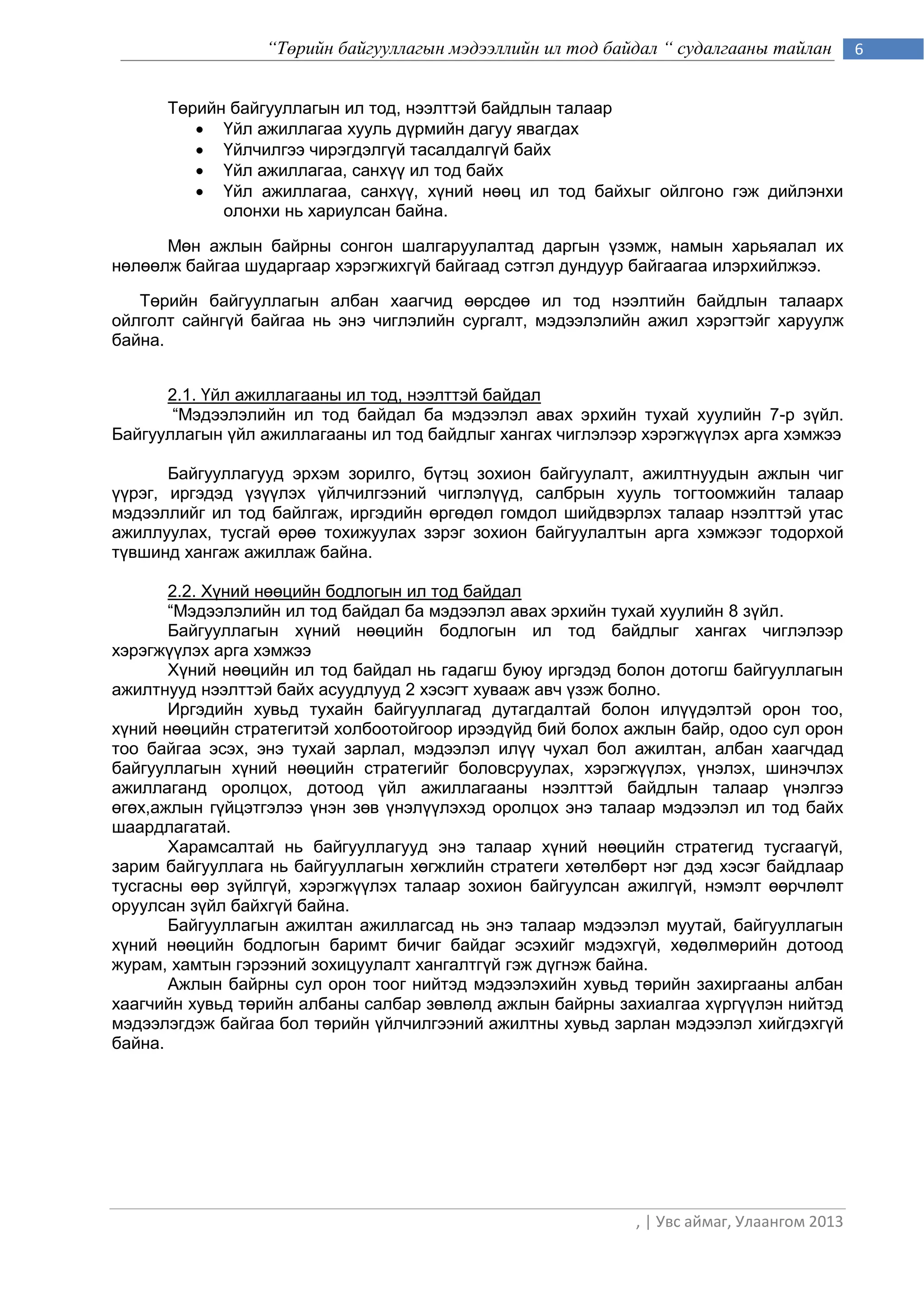 “Төрийн байгууллагын мэдээллийн ил тод байдал “ судалгааны тайлан         6


      Төрийн байгууллагын ил тод, нээлттэй байдлын талаар
          Үйл ажиллагаа хууль дүрмийн дагуу явагдах
          Үйлчилгээ чирэгдэлгүй тасалдалгүй байх
          Үйл ажиллагаа, санхүү ил тод байх
          Үйл ажиллагаа, санхүү, хүний нөөц ил тод байхыг ойлгоно гэж дийлэнхи
            олонхи нь хариулсан байна.

      Мөн ажлын байрны сонгон шалгаруулалтад даргын үзэмж, намын харьяалал их
нөлөөлж байгаа шударгаар хэрэгжихгүй байгаад сэтгэл дундуур байгаагаа илэрхийлжээ.

   Төрийн байгууллагын албан хаагчид өөрсдөө ил тод нээлтийн байдлын талаарх
ойлголт сайнгүй байгаа нь энэ чиглэлийн сургалт, мэдээлэлийн ажил хэрэгтэйг харуулж
байна.


      2.1. Үйл ажиллагааны ил тод, нээлттэй байдал
       “Мэдээлэлийн ил тод байдал ба мэдээлэл авах эрхийн тухай хуулийн 7-р зүйл.
Байгууллагын үйл ажиллагааны ил тод байдлыг хангах чиглэлээр хэрэгжүүлэх арга хэмжээ

       Байгууллагууд эрхэм зорилго, бүтэц зохион байгуулалт, ажилтнуудын ажлын чиг
үүрэг, иргэдэд үзүүлэх үйлчилгээний чиглэлүүд, салбрын хууль тогтоомжийн талаар
мэдээллийг ил тод байлгаж, иргэдийн өргөдөл гомдол шийдвэрлэх талаар нээлттэй утас
ажиллуулах, тусгай өрөө тохижуулах зэрэг зохион байгуулалтын арга хэмжээг тодорхой
түвшинд хангаж ажиллаж байна.

       2.2. Хүний нөөцийн бодлогын ил тод байдал
       “Мэдээлэлийн ил тод байдал ба мэдээлэл авах эрхийн тухай хуулийн 8 зүйл.
       Байгууллагын хүний нөөцийн бодлогын ил тод байдлыг хангах чиглэлээр
хэрэгжүүлэх арга хэмжээ
       Хүний нөөцийн ил тод байдал нь гадагш буюу иргэдэд болон дотогш байгууллагын
ажилтнууд нээлттэй байх асуудлууд 2 хэсэгт хувааж авч үзэж болно.
       Иргэдийн хувьд тухайн байгууллагад дутагдалтай болон илүүдэлтэй орон тоо,
хүний нөөцийн стратегитэй холбоотойгоор ирээдүйд бий болох ажлын байр, одоо сул орон
тоо байгаа эсэх, энэ тухай зарлал, мэдээлэл илүү чухал бол ажилтан, албан хаагчдад
байгууллагын хүний нөөцийн стратегийг боловсруулах, хэрэгжүүлэх, үнэлэх, шинэчлэх
ажиллаганд оролцох, дотоод үйл ажиллагааны нээлттэй байдлын талаар үнэлгээ
өгөх,ажлын гүйцэтгэлээ үнэн зөв үнэлүүлэхэд оролцох энэ талаар мэдээлэл ил тод байх
шаардлагатай.
       Харамсалтай нь байгууллагууд энэ талаар хүний нөөцийн стратегид тусгаагүй,
зарим байгууллага нь байгууллагын хөгжлийн стратеги хөтөлбөрт нэг дэд хэсэг байдлаар
тусгасны өөр зүйлгүй, хэрэгжүүлэх талаар зохион байгуулсан ажилгүй, нэмэлт өөрчлөлт
оруулсан зүйл байхгүй байна.
       Байгууллагын ажилтан ажиллагсад нь энэ талаар мэдээлэл муутай, байгууллагын
хүний нөөцийн бодлогын баримт бичиг байдаг эсэхийг мэдэхгүй, хөдөлмөрийн дотоод
журам, хамтын гэрээний зохицуулалт хангалтгүй гэж дүгнэж байна.
       Ажлын байрны сул орон тоог нийтэд мэдээлэхийн хувьд төрийн захиргааны албан
хаагчийн хувьд төрийн албаны салбар зөвлөлд ажлын байрны захиалгаа хүргүүлэн нийтэд
мэдээлэгдэж байгаа бол төрийн үйлчилгээний ажилтны хувьд зарлан мэдээлэл хийгдэхгүй
байна.




                                                            , | Увс аймаг, Улаангом 2013
 