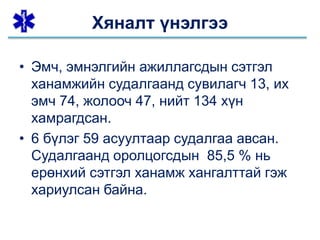 • Эмч, эмнэлгийн ажиллагсдын сэтгэл
ханамжийн судалгаанд сувилагч 13, их
эмч 74, жолооч 47, нийт 134 хүн
хамрагдсан.
• 6 бүлэг 59 асуултаар судалгаа авсан.
Судалгаанд оролцогсдын 85,5 % нь
ерөнхий сэтгэл ханамж хангалттай гэж
хариулсан байна.
Хяналт үнэлгээ
 