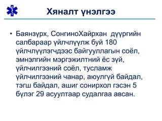 • Баянзүрх, СонгиноХайрхан дүүргийн
салбараар үйлчлүүлж буй 180
үйлчлүүлэгчдээс байгууллагын соёл,
эмнэлгийн мэргэжилтний ёс зүй,
үйлчилгээний соёл, тусламж
үйлчилгээний чанар, аюулгүй байдал,
тэгш байдал, ашиг сонирхол гэсэн 5
бүлэг 29 асуултаар судалгаа авсан.
Хяналт үнэлгээ
 