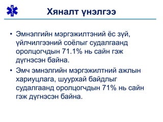 • Эмнэлгийн мэргэжилтэний ёс зүй,
үйлчилгээний соёлыг судалгаанд
оролцогчдын 71.1% нь сайн гэж
дүгнэсэн байна.
• Эмч эмнэлгийн мэргэжилтний ажлын
хариуцлага, шуурхай байдлыг
судалгаанд оролцогчдын 71% нь сайн
гэж дүгнэсэн байна.
Хяналт үнэлгээ
 