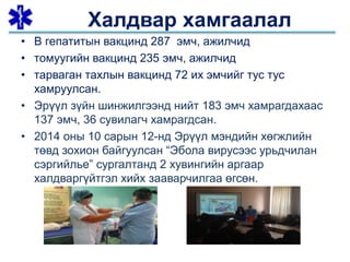 • В гепатитын вакцинд 287 эмч, ажилчид
• томуугийн вакцинд 235 эмч, ажилчид
• тарваган тахлын вакцинд 72 их эмчийг тус тус
хамруулсан.
• Эрүүл зүйн шинжилгээнд нийт 183 эмч хамрагдахаас
137 эмч, 36 сувилагч хамрагдсан.
• 2014 оны 10 сарын 12-нд Эрүүл мэндийн хөгжлийн
төвд зохион байгуулсан “Эбола вирусээс урьдчилан
сэргийлье” сургалтанд 2 хувингийн аргаар
халдваргүйтгэл хийх зааварчилгаа өгсөн.
Халдвар хамгаалал
 
