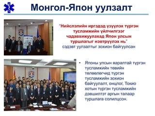 • Японы улсын яаралтай түргэн
тусламжийн төвийн
төлөөлөгчид түргэн
тусламжийн зохион
байгуулалт, онцлог, Токио
хотын түргэн тусламжийн
дэвшилтэт аргын талаар
туршлага солилцсон.
“Нийслэлийн иргэдэд үзүүлэх түргэн
тусламжийн үйлчилгээг
чадавхижуулахад Япон улсын
туршлагыг нэвтрүүлэх нь”
сэдэвт уулзалтыг зохион байгуулсан
Монгол-Япон уулзалт
 