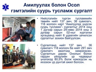 Амилуулах болон Осол
гэмтэлийн суурь тусламж сургалт
• Нийслэлийн түргэн тусламжийн
төвийн нийт 137 эмч, 36 сувилагч,
118 жолооч нарт “Амилуулах үндсэн
суурь тусламж”- сургалтыг 2014 оны
1 дүгээр сарын 24-нөөс 2014 оны 3
дугаар сарын 02-ныг хүртэлхи
хугацаанд нийт 6 удаагийн үечилсэн
сургалтыг зохион байгуулсан.
• Сургалтанд нийт 137 эмч , 36
сувилагч 118 жолооч ба нийт 291 эмч
сувилагч ажилчид хамрагдсан.
Сургалтын дараа Онолын болон
гардан үйлдлийн ур чадварыг
үнэлэхэд 80,5% болж нэмэгдсэн нь
ихээхэн үр дүнтэй ажил болсон.
 