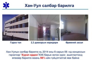Хан-Уулын салбар барилга нь 2014 оны 8 сарын 06 -нд концессын
гэрээгээр “Хүрэл ордон”ХХК барьж эхлэн одоо ашиглалтанд
өгөхөөр барилга маань 98%-ийн гүйцэтгэлтэй явж байна
Хан-Уул салбар барилга
Гадна тал 2,3 давхарын коридори Өрөөний засал
 