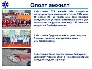 Ололт амжилт
Нийслэлийн 375 жилийн ойг тэмдэглэн
өнгөрүүлэх арга хэмжээний хүрээнд 2014 оны
10 сарын 29 нд Парад шоу арга хэжээнд
байгууллагын үе үеийн автомашин болон үйл
ажиллагааг харуулсан жагсаалд 256 ажилтан
хамрагдан 3-р байр эзэлсэн
Нийслэлийн Эрүүл мэндийн газрын спортын
5 төрөлт тэмцээнд тэргүүн байр эзэлж
цом гардан авсан.
Нийслэлийн Засаг даргаас зохион байгуулдаг
уламжлалт “Цасны баяр”-т Нйислэлийн харьяа
байгууллагуудаас 3-р байр
 