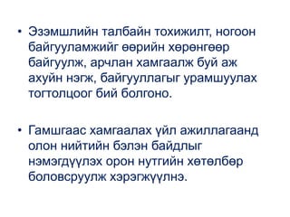 • Эзэмшлийн талбайн тохижилт, ногоон
байгууламжийг өөрийн хөрөнгөөр
байгуулж, арчлан хамгаалж буй аж
ахуйн нэгж, байгууллагыг урамшуулах
тогтолцоог бий болгоно.
• Гамшгаас хамгаалах үйл ажиллагаанд
олон нийтийн бэлэн байдлыг
нэмэгдүүлэх орон нутгийн хөтөлбөр
боловсруулж хэрэгжүүлнэ.
 