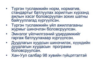 • Түргэн тусламжийн норм, норматив,
стандартыг батлуулах зорилтын хүрээнд
ажлын хэсэг боловсруулан зохих шатны
байгууллагад хүргүүлсэн.
• Түргэн тусламжийн үйл ажиллагааны
журмыг шинэчлэн боловсруулсан.
• Эмнэлэг үйлчилгээний удирдамжийг
гаргаж батлуулахаар хүргүүлсэн.
• Дуудлагын хуудсын шинэчилэх, хүүхдийн
дуудлагын хуудасын программ
боловсруулсан.
• Хан-Уул салбар 98 хувийн гүйцэтгэлтэй
 